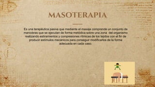 masoterapia
Es una terapéutica pasiva que mediante el masaje comprende un conjunto de
maniobras que se ejecutan de forma metódica sobre una zona del organismo
realizando estiramientos y compresiones rítmicas de los tejidos con el fin de
producir estímulos mecánicos para conseguir modificarlos de la forma
adecuada en cada caso.
 