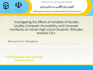 Investigating the Effects of Variables of Gender,
Locality, Computer Accessibility, and Computer
Familiarity on Iranian High school Students’ Attitudes
towards CALL
Masoud Azizi Abarghoui
M.A/TEFL/Islamic Azad University
,Shahreza Branch
 