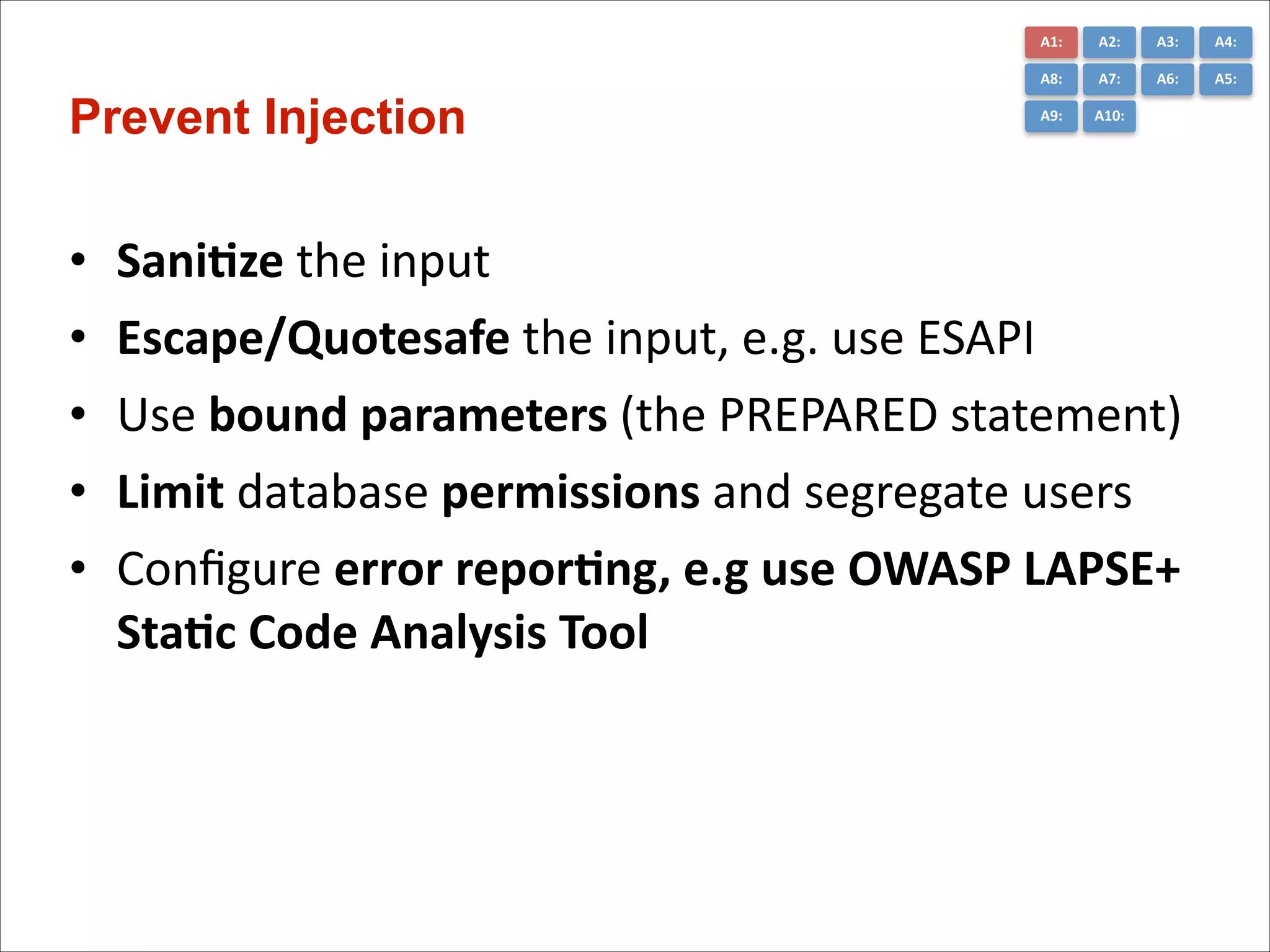 A1:	
  

•
•
•
•
•

A3:	
  

A4:	
  

A8:	
  

Prevent Injection

A2:	
  
A7:	
  

A6:	
  

A5:	
  

A9:	
  

A10:	
  

Sani*ze	
  the	
  input	
  
Escape/Quotesafe	
  the	
  input,	
  e.g.	
  use	
  ESAPI	
  	
  
Use	
  bound	
  parameters	
  (the	
  PREPARED	
  statement)	
  
Limit	
  database	
  permissions	
  and	
  segregate	
  users	
  
Conﬁgure	
  error	
  repor*ng,	
  e.g	
  use	
  OWASP	
  LAPSE+	
  
Sta*c	
  Code	
  Analysis	
  Tool

 
