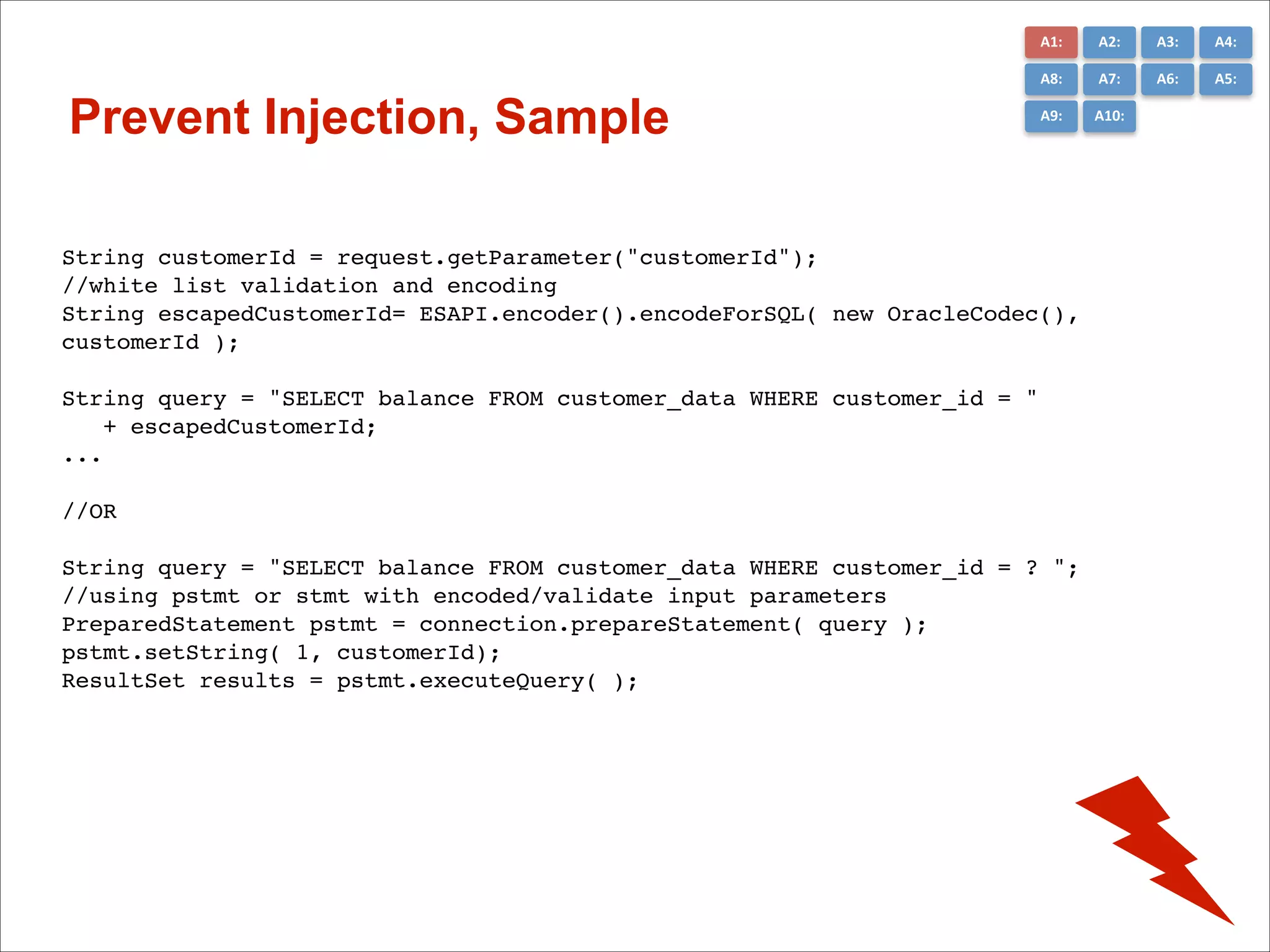 A1:	
  

A3:	
  

A4:	
  

A8:	
  

Prevent Injection, Sample

A2:	
  
A7:	
  

A6:	
  

A5:	
  

A9:	
  

A10:	
  

String customerId = request.getParameter("customerId"); !
//white list validation and encoding!
String escapedCustomerId= ESAPI.encoder().encodeForSQL( new OracleCodec(),
customerId );!

!

String query = "SELECT balance FROM customer_data WHERE customer_id = "!
+ escapedCustomerId;!
... !

!
//OR!
!

String query = "SELECT balance FROM customer_data WHERE customer_id = ? ";!
//using pstmt or stmt with encoded/validate input parameters!
PreparedStatement pstmt = connection.prepareStatement( query );!
pstmt.setString( 1, customerId); !
ResultSet results = pstmt.executeQuery( );!

 