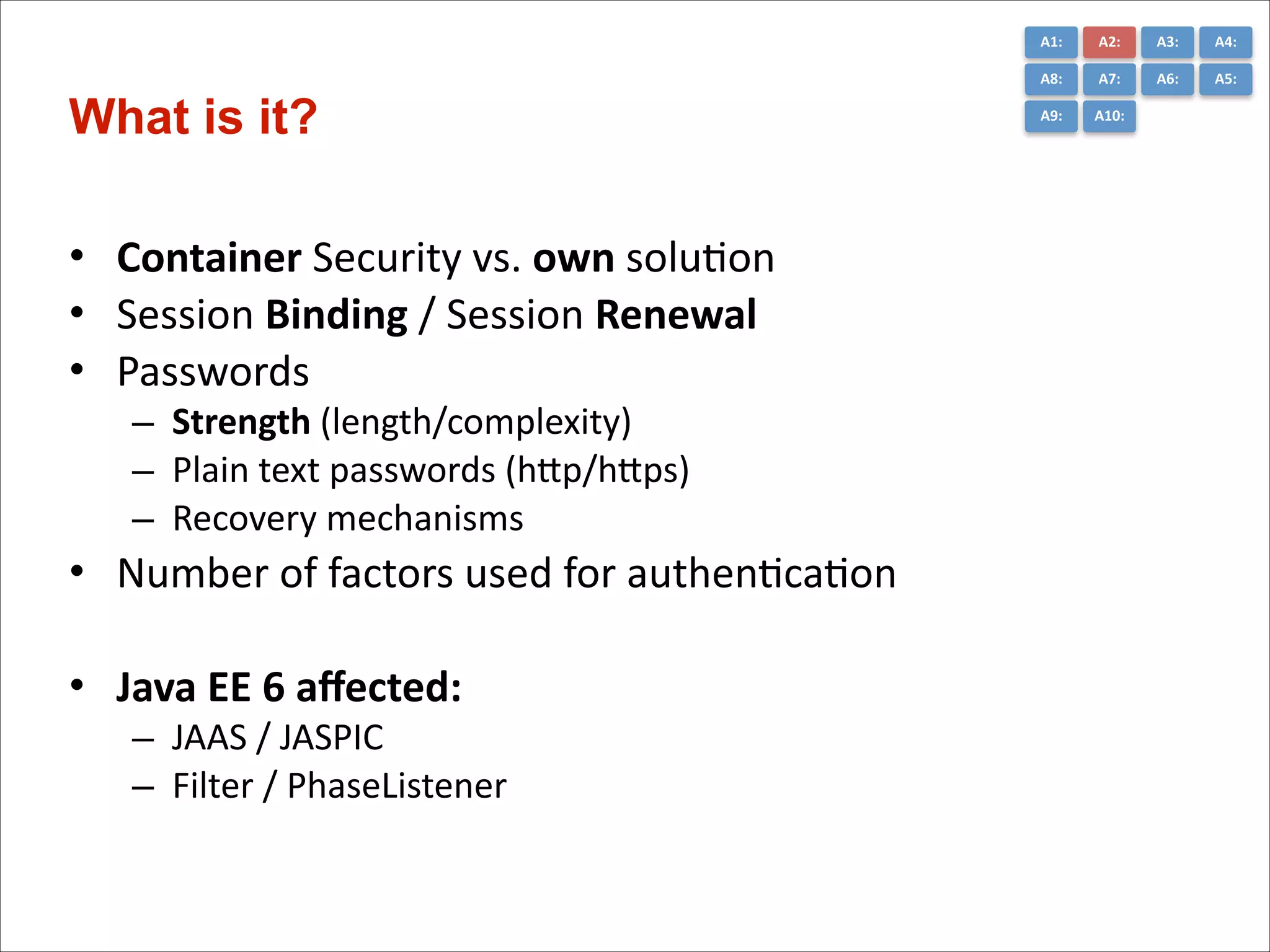A1:	
  

• Container	
  Security	
  vs.	
  own	
  soluCon	
  
• Session	
  Binding	
  /	
  Session	
  Renewal	
  
• Passwords	
  	
  
– Strength	
  (length/complexity)	
  
– Plain	
  text	
  passwords	
  (hGp/hGps)	
  
– Recovery	
  mechanisms	
  
• Number	
  of	
  factors	
  used	
  for	
  authenCcaCon	
  
!
• Java	
  EE	
  6	
  aﬀected:	
  
– JAAS	
  /	
  JASPIC	
  
– Filter	
  /	
  PhaseListener	
  

A3:	
  

A4:	
  

A8:	
  

What is it?

A2:	
  
A7:	
  

A6:	
  

A5:	
  

A9:	
  

A10:	
  

 