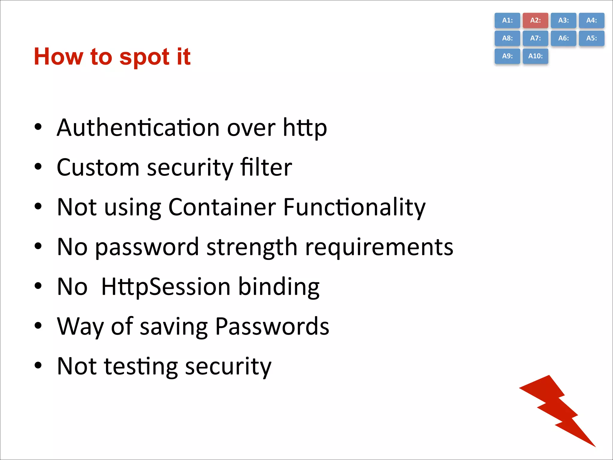 A1:	
  

•
•
•
•
•
•
•

AuthenCcaCon	
  over	
  hGp	
  
Custom	
  security	
  ﬁlter	
  	
  
Not	
  using	
  Container	
  FuncConality	
  
No	
  password	
  strength	
  requirements	
  
No	
  	
  HGpSession	
  binding	
  
Way	
  of	
  saving	
  Passwords	
  	
  
Not	
  tesCng	
  security

A3:	
  

A4:	
  

A8:	
  

How to spot it

A2:	
  
A7:	
  

A6:	
  

A5:	
  

A9:	
  

A10:	
  

 