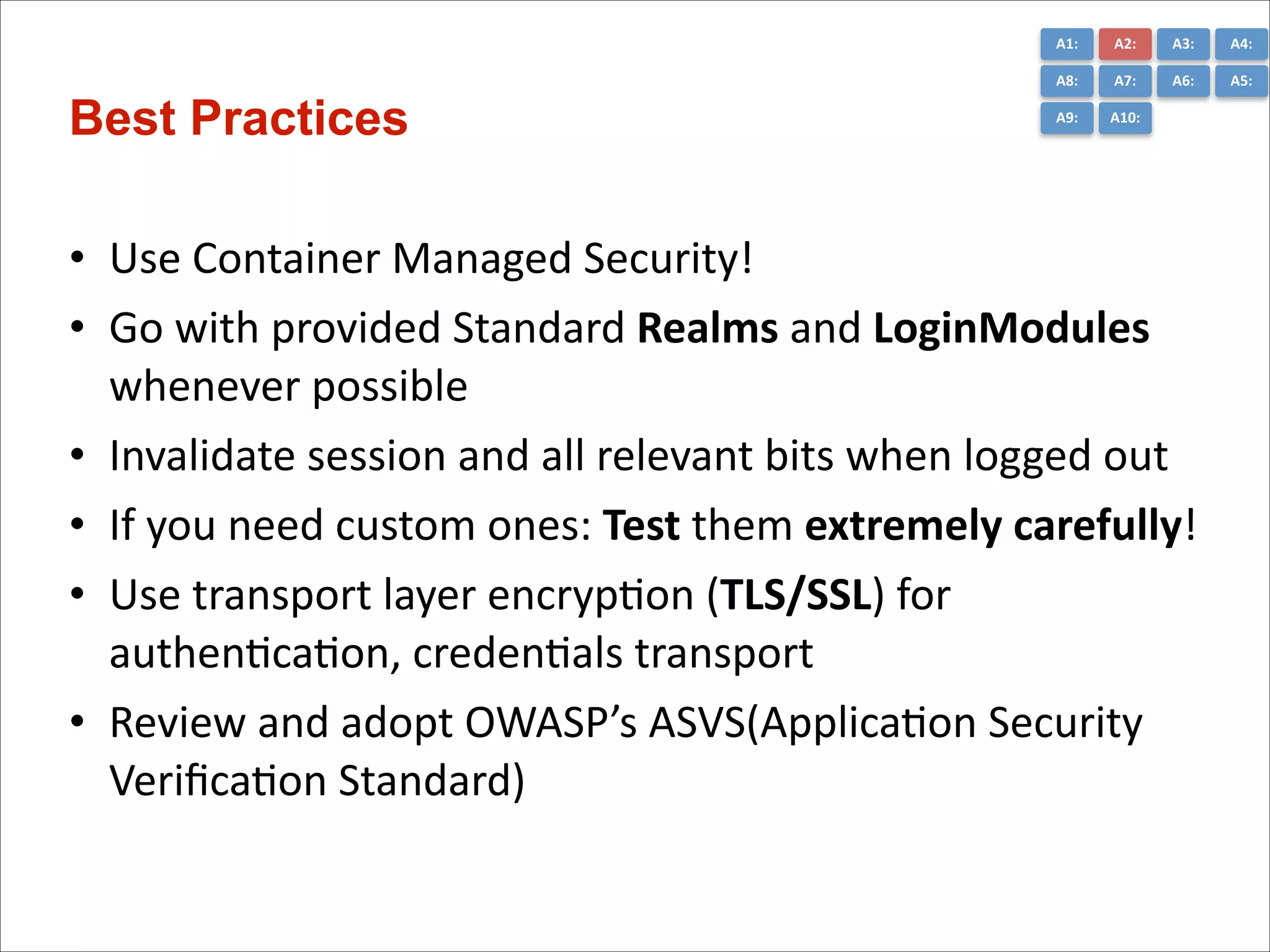A1:	
  

A3:	
  

A4:	
  

A8:	
  

Best Practices

A2:	
  
A7:	
  

A6:	
  

A5:	
  

A9:	
  

A10:	
  

• Use	
  Container	
  Managed	
  Security!	
  
• Go	
  with	
  provided	
  Standard	
  Realms	
  and	
  LoginModules	
  
whenever	
  possible	
  
• Invalidate	
  session	
  and	
  all	
  relevant	
  bits	
  when	
  logged	
  out	
  
• If	
  you	
  need	
  custom	
  ones:	
  Test	
  them	
  extremely	
  carefully!	
  
• Use	
  transport	
  layer	
  encrypCon	
  (TLS/SSL)	
  for	
  
authenCcaCon,	
  credenCals	
  transport	
  
• Review	
  and	
  adopt	
  OWASP’s	
  ASVS(ApplicaCon	
  Security	
   
VeriﬁcaCon	
  Standard)

 