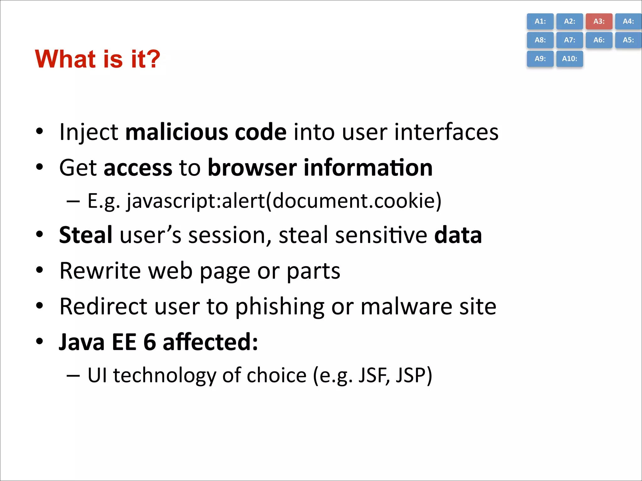 A1:	
  

• Inject	
  malicious	
  code	
  into	
  user	
  interfaces	
  
• Get	
  access	
  to	
  browser	
  informa*on	
  
– E.g.	
  javascript:alert(document.cookie)	
  

•
•
•
•

Steal	
  user’s	
  session,	
  steal	
  sensiCve	
  data	
  
Rewrite	
  web	
  page	
  or	
  parts	
  
Redirect	
  user	
  to	
  phishing	
  or	
  malware	
  site	
  
Java	
  EE	
  6	
  aﬀected:	
  
– UI	
  technology	
  of	
  choice	
  (e.g.	
  JSF,	
  JSP)

A3:	
  

A4:	
  

A8:	
  

What is it?

A2:	
  
A7:	
  

A6:	
  

A5:	
  

A9:	
  

A10:	
  

 