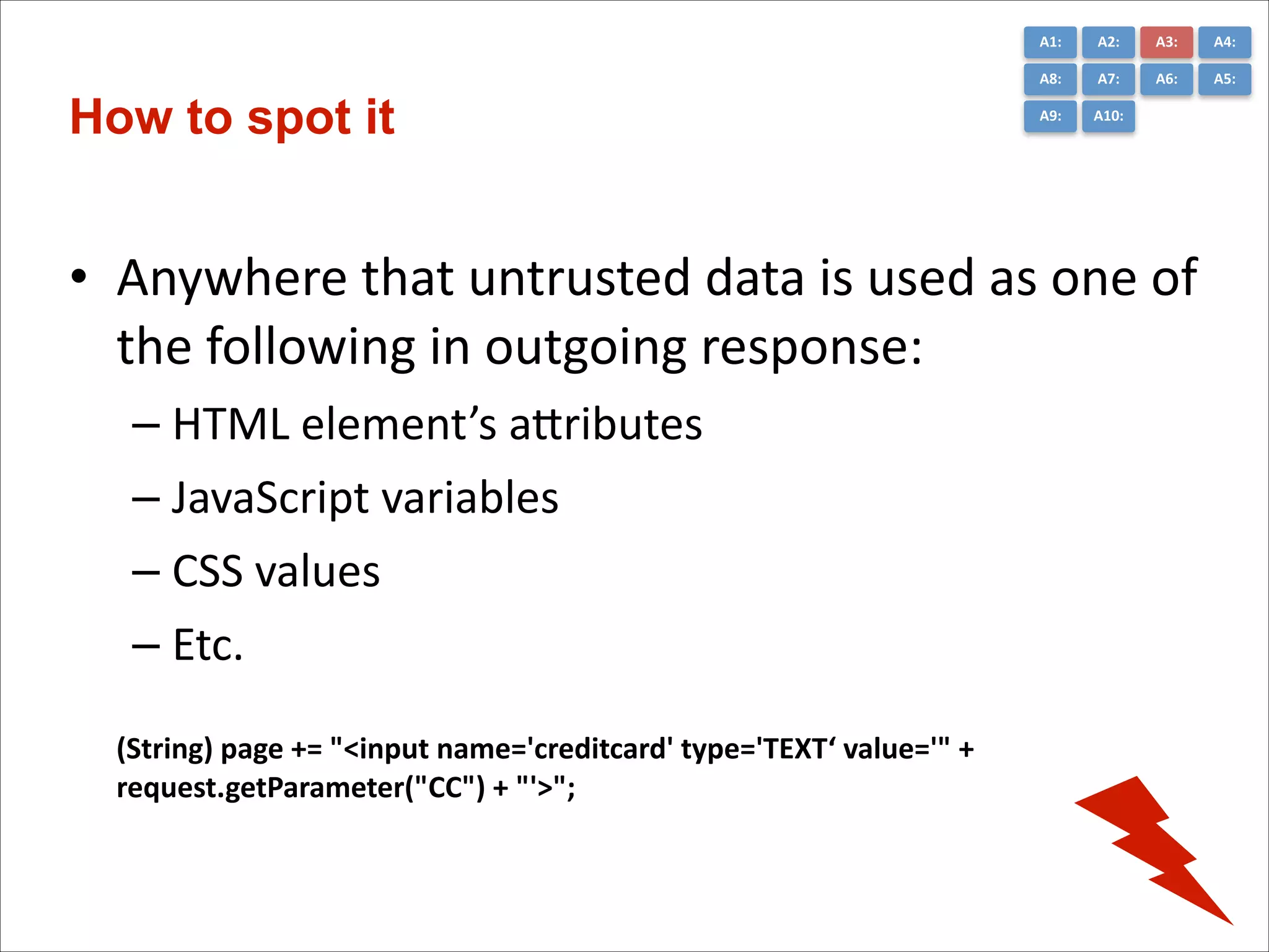 A1:	
  

A3:	
  

A4:	
  

A8:	
  

How to spot it

A2:	
  
A7:	
  

A6:	
  

A5:	
  

A9:	
  

A10:	
  

!

• Anywhere	
  that	
  untrusted	
  data	
  is	
  used	
  as	
  one	
  of	
  
the	
  following	
  in	
  outgoing	
  response:	
  
– HTML	
  element’s	
  aGributes	
  
– JavaScript	
  variables	
  
– CSS	
  values	
  
– Etc.
(String)	
  page	
  +=	
  "<input	
  name='creditcard'	
  type='TEXT‘	
  value='"	
  +	
  
request.getParameter("CC")	
  +	
  "'>";	
  	
  

 