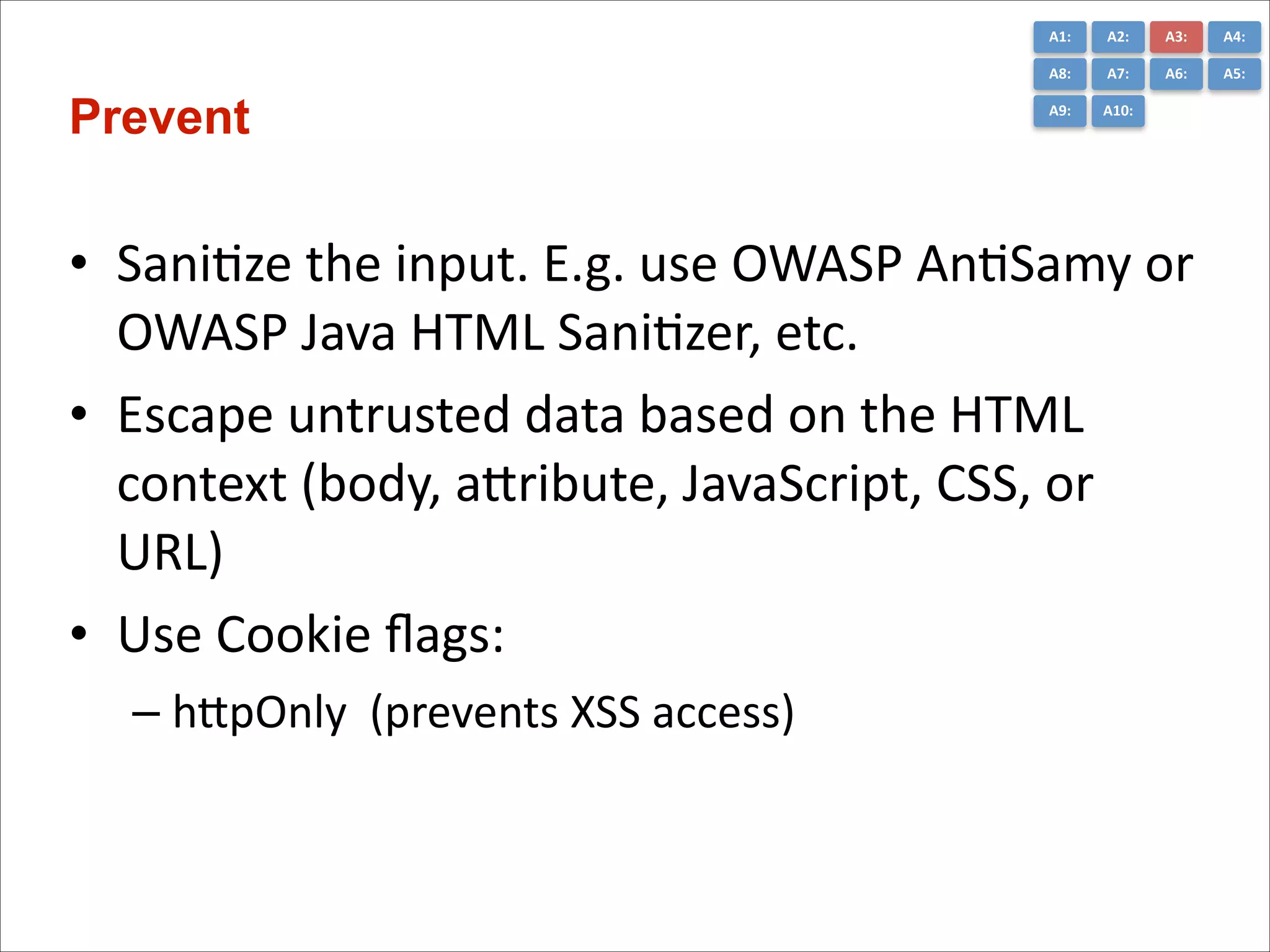 A1:	
  

A3:	
  

A4:	
  

A8:	
  

Prevent

A2:	
  
A7:	
  

A6:	
  

A5:	
  

A9:	
  

A10:	
  

• SaniCze	
  the	
  input.	
  E.g.	
  use	
  OWASP	
  AnCSamy	
  or	
  
OWASP	
  Java	
  HTML	
  SaniCzer,	
  etc.	
  
• Escape	
  untrusted	
  data	
  based	
  on	
  the	
  HTML	
  
context	
  (body,	
  aGribute,	
  JavaScript,	
  CSS,	
  or	
  
URL)	
  
• Use	
  Cookie	
  ﬂags:	
  
– hGpOnly	
  	
  (prevents	
  XSS	
  access)

 