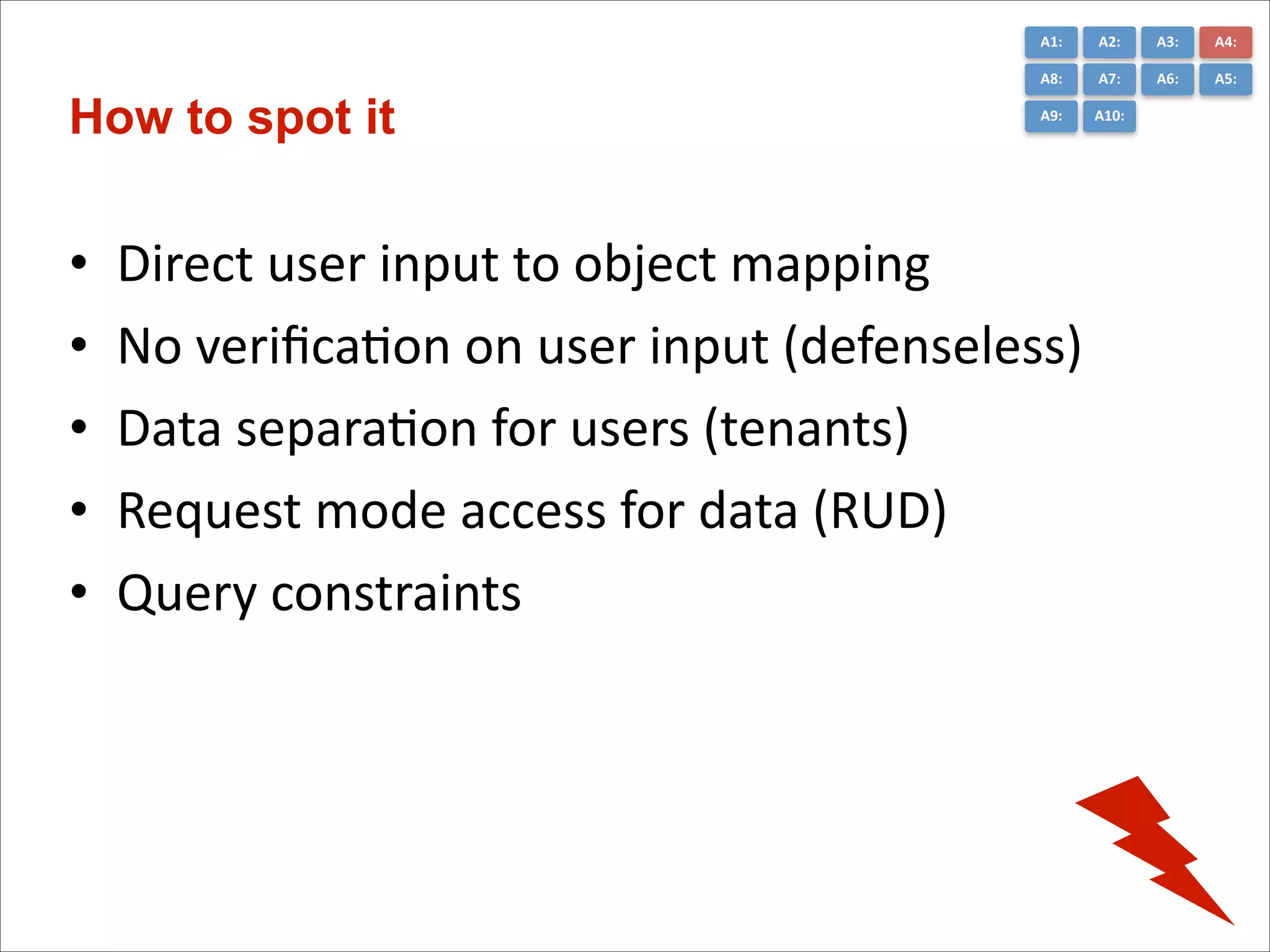 A1:	
  

•
•
•
•
•

A3:	
  

A4:	
  

A8:	
  

How to spot it

A2:	
  
A7:	
  

A6:	
  

A5:	
  

A9:	
  

A10:	
  

Direct	
  user	
  input	
  to	
  object	
  mapping	
  
No	
  veriﬁcaCon	
  on	
  user	
  input	
  (defenseless)	
  
Data	
  separaCon	
  for	
  users	
  (tenants)	
  
Request	
  mode	
  access	
  for	
  data	
  (RUD)	
  
Query	
  constraints

 