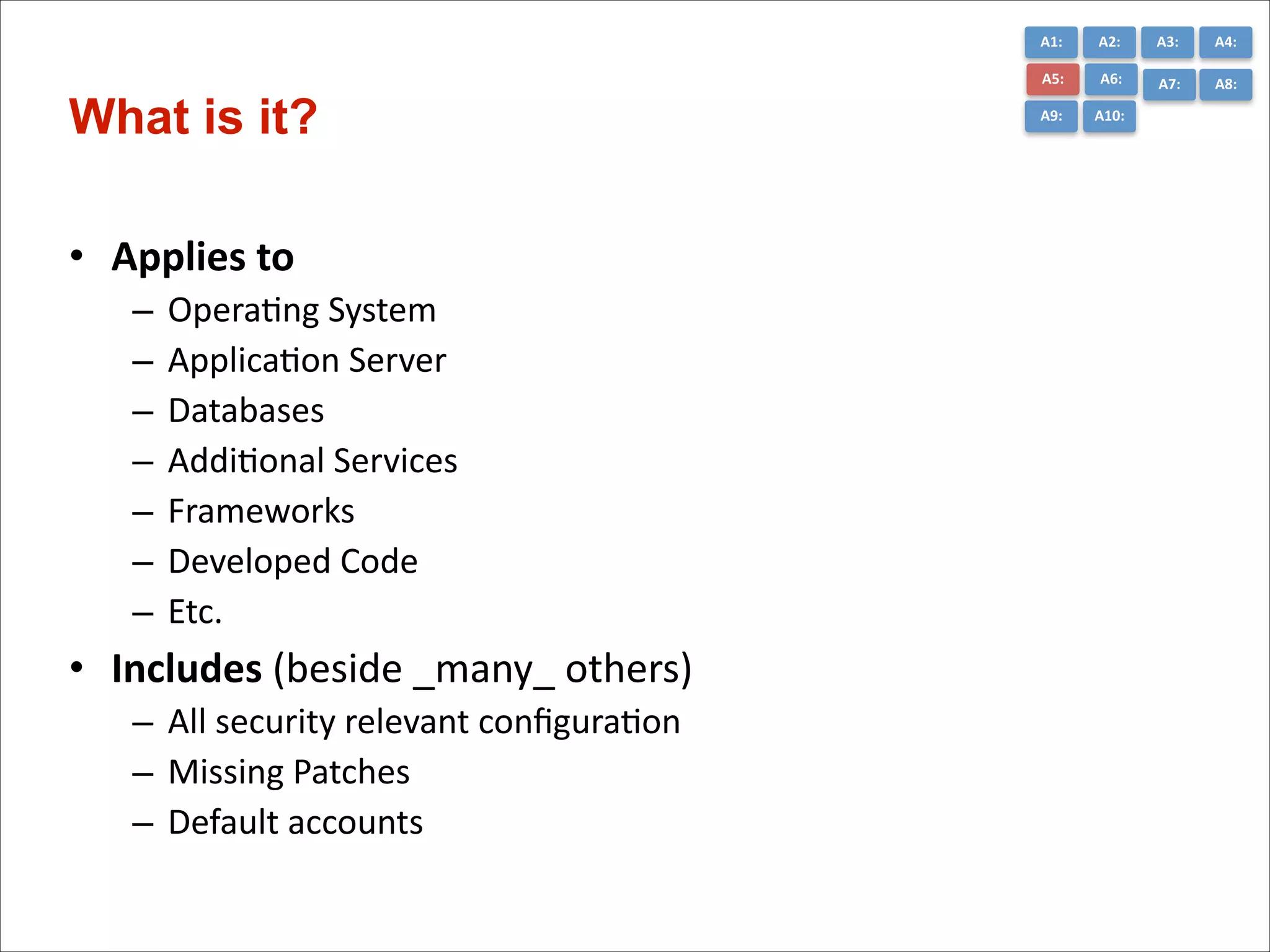 A1:	
  

• Applies	
  to	
  	
  
–
–
–
–
–
–
–

OperaCng	
  System	
  
ApplicaCon	
  Server	
  
Databases	
  
AddiConal	
  Services	
  
Frameworks	
  
Developed	
  Code	
  
Etc.	
  

• Includes	
  (beside	
  _many_	
  others)	
  
– All	
  security	
  relevant	
  conﬁguraCon	
  
– Missing	
  Patches	
  
– Default	
  accounts

A3:	
  

A4:	
  

A5:	
  

What is it?

A2:	
  
A6:	
  

A7:	
  

A8:	
  

A9:	
  

A10:	
  

 