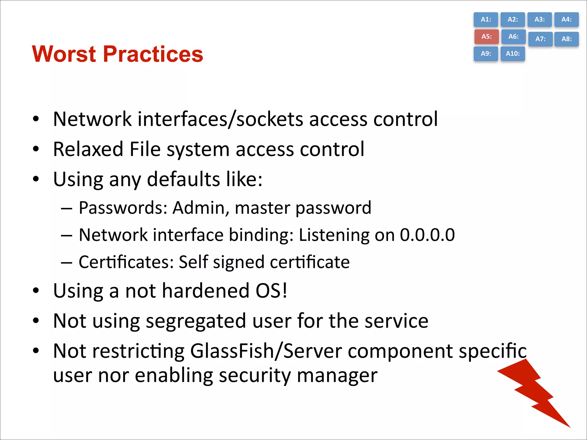 A1:	
  

A3:	
  

A4:	
  

A5:	
  

Worst Practices

A2:	
  
A6:	
  

A7:	
  

A8:	
  

A9:	
  

A10:	
  

• Network	
  interfaces/sockets	
  access	
  control	
  
• Relaxed	
  File	
  system	
  access	
  control	
  
• Using	
  any	
  defaults	
  like:	
  
– Passwords:	
  Admin,	
  master	
  password	
  
– Network	
  interface	
  binding:	
  Listening	
  on	
  0.0.0.0	
  
– CerCﬁcates:	
  Self	
  signed	
  cerCﬁcate	
  

• Using	
  a	
  not	
  hardened	
  OS!	
  
• Not	
  using	
  segregated	
  user	
  for	
  the	
  service	
  
• Not	
  restricCng	
  GlassFish/Server	
  component	
  speciﬁc	
  
user	
  nor	
  enabling	
  security	
  manager

 