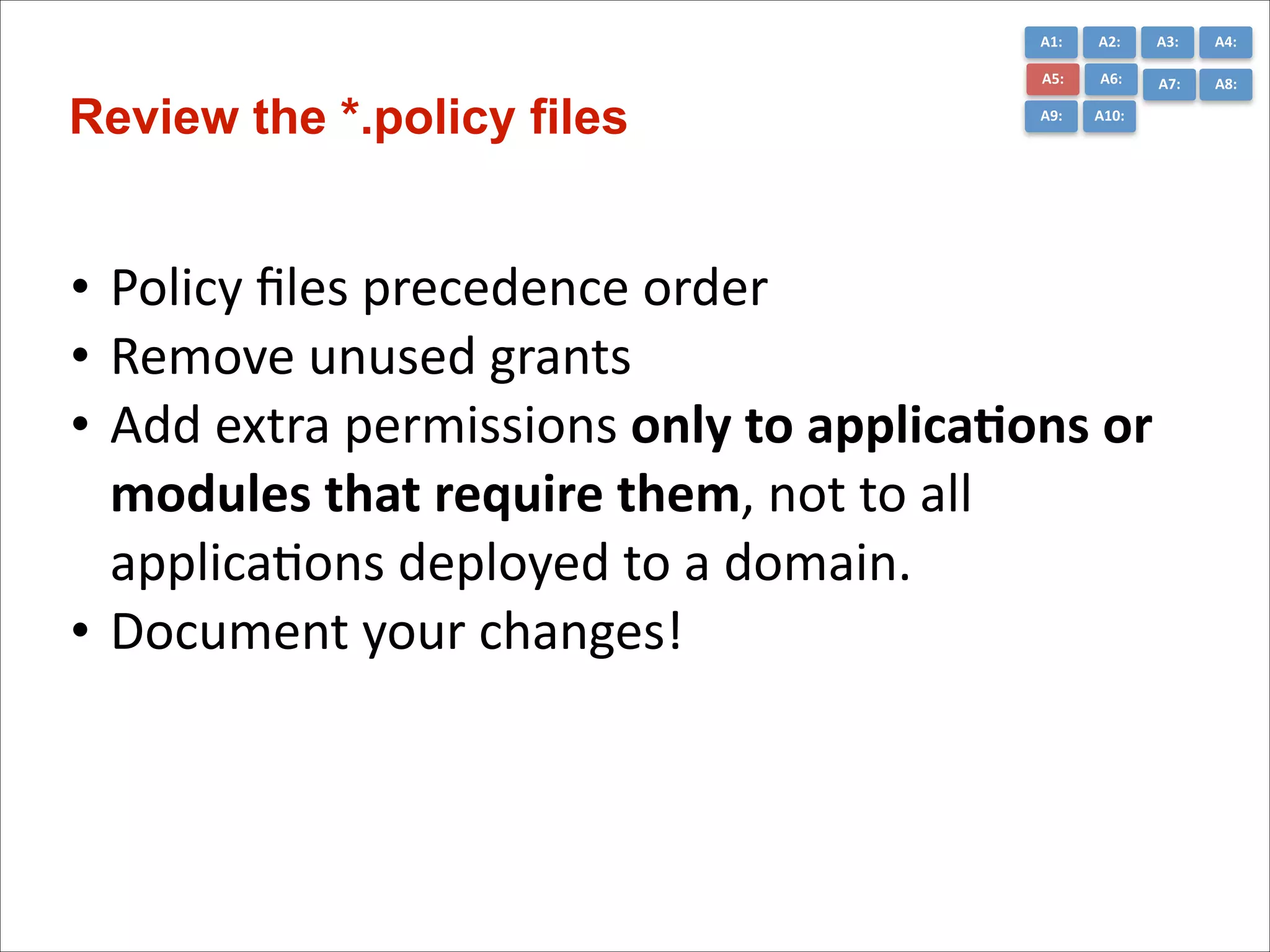 A1:	
  

A3:	
  

A4:	
  

A5:	
  

Review the *.policy files

A2:	
  
A6:	
  

A7:	
  

A8:	
  

A9:	
  

A10:	
  

• Policy	
  ﬁles	
  precedence	
  order	
  
• Remove	
  unused	
  grants	
  
• Add	
  extra	
  permissions	
  only	
  to	
  applica*ons	
  or	
  
modules	
  that	
  require	
  them,	
  not	
  to	
  all	
  
applicaCons	
  deployed	
  to	
  a	
  domain.	
  
• Document	
  your	
  changes!

 