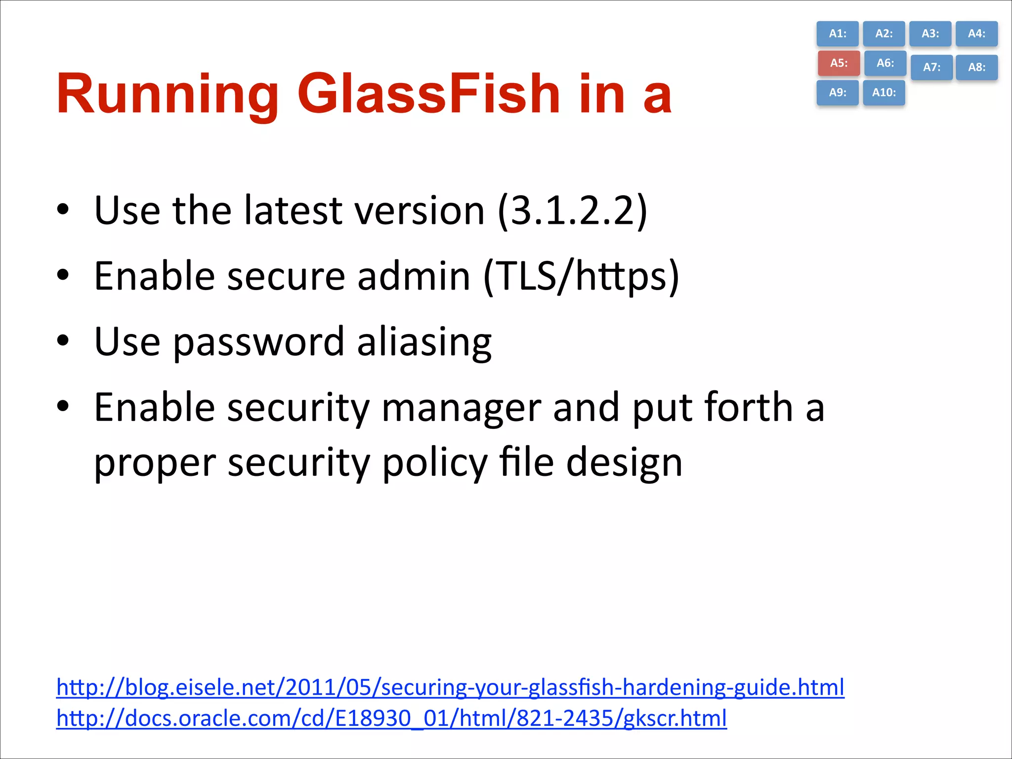 A1:	
  

Running GlassFish in a  
•
•
•
•

A2:	
  

A3:	
  

A4:	
  

A5:	
  

A6:	
  

A7:	
  

A8:	
  

A9:	
  

A10:	
  

Use	
  the	
  latest	
  version	
  (3.1.2.2)	
  
Enable	
  secure	
  admin	
  (TLS/hGps)	
  
Use	
  password	
  aliasing	
  
Enable	
  security	
  manager	
  and	
  put	
  forth	
  a	
  
proper	
  security	
  policy	
  ﬁle	
  design

hGp://blog.eisele.net/2011/05/securing-­‐your-­‐glassﬁsh-­‐hardening-­‐guide.html	
  
hGp://docs.oracle.com/cd/E18930_01/html/821-­‐2435/gkscr.html

 