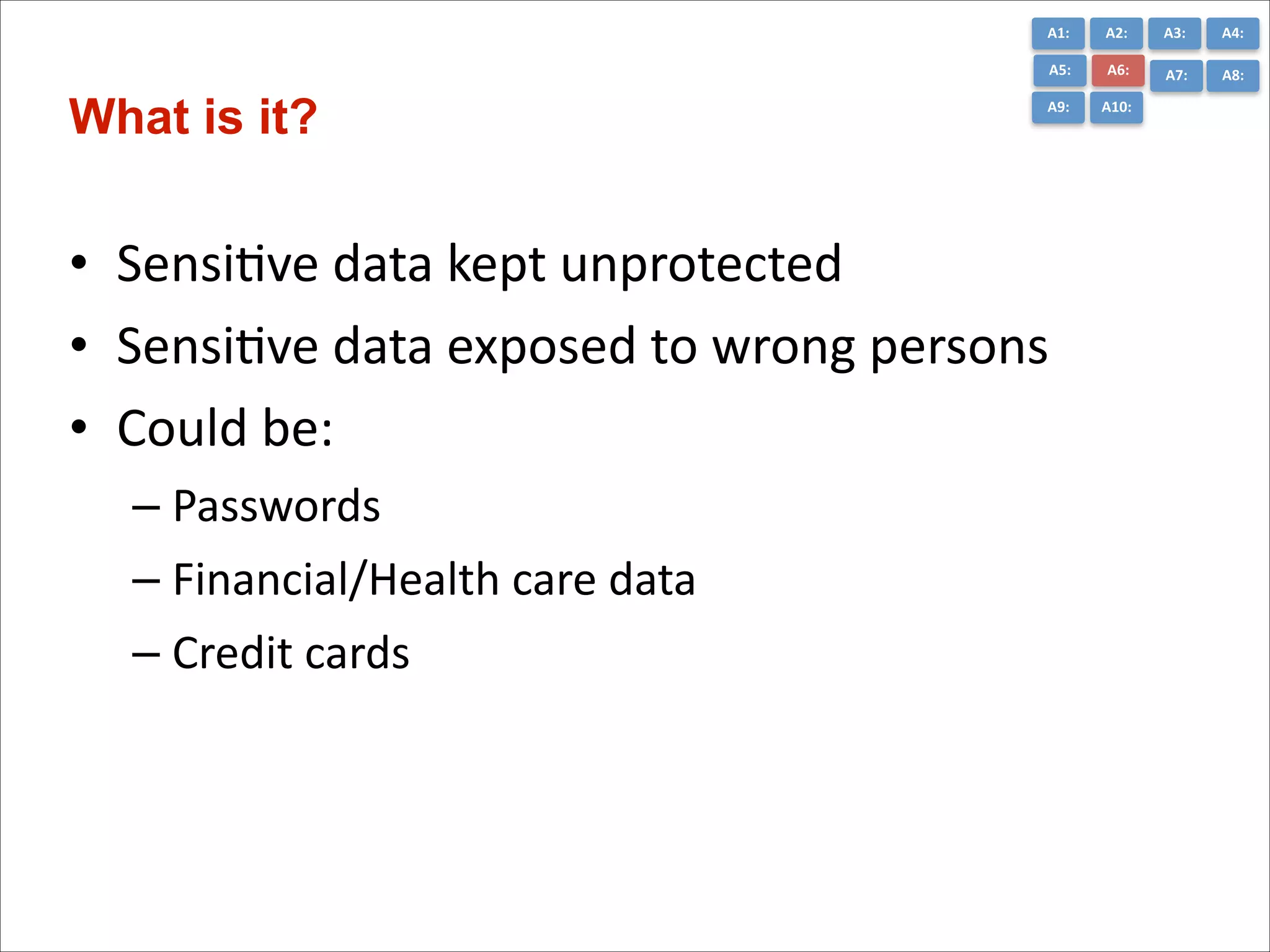 A1:	
  

A3:	
  

A4:	
  

A5:	
  

What is it?

A2:	
  
A6:	
  

A7:	
  

A8:	
  

A9:	
  

A10:	
  

• SensiCve	
  data	
  kept	
  unprotected	
  
• SensiCve	
  data	
  exposed	
  to	
  wrong	
  persons	
  
• Could	
  be:	
  
– Passwords	
  
– Financial/Health	
  care	
  data	
  
– Credit	
  cards

 