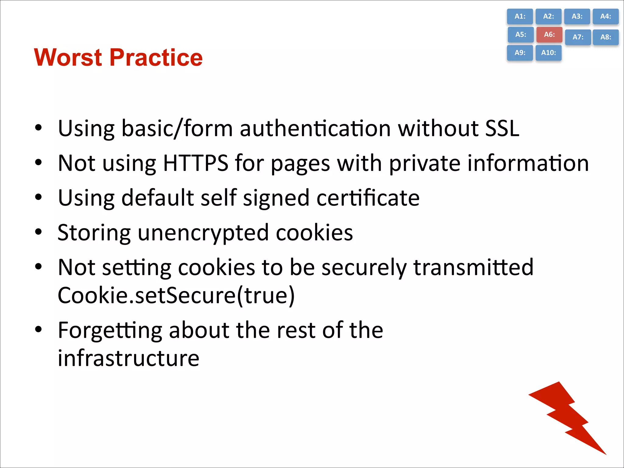A1:	
  

A3:	
  

A4:	
  

A5:	
  

Worst Practice

A2:	
  
A6:	
  

A7:	
  

A8:	
  

A9:	
  

A10:	
  

Using	
  basic/form	
  authenCcaCon	
  without	
  SSL	
  
Not	
  using	
  HTTPS	
  for	
  pages	
  with	
  private	
  informaCon	
  
Using	
  default	
  self	
  signed	
  cerCﬁcate	
  
Storing	
  unencrypted	
  cookies	
  
Not	
  semng	
  cookies	
  to	
  be	
  securely	
  transmiGed	
  
Cookie.setSecure(true)	
  
• Forgemng	
  about	
  the	
  rest	
  of	
  the	
   
infrastructure
•
•
•
•
•

 