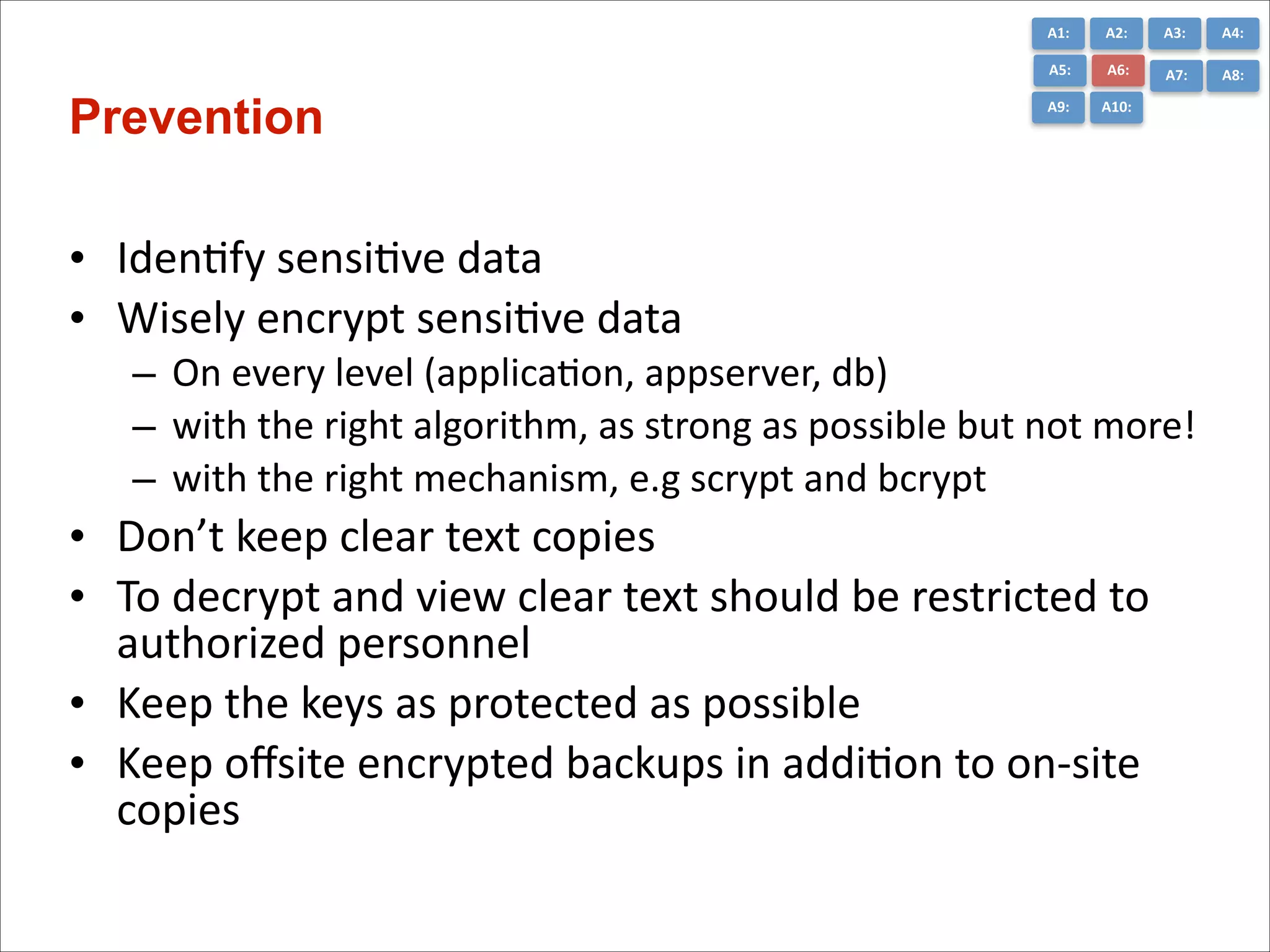 A1:	
  

A3:	
  

A4:	
  

A5:	
  

Prevention

A2:	
  
A6:	
  

A7:	
  

A8:	
  

A9:	
  

A10:	
  

• IdenCfy	
  sensiCve	
  data	
  
• Wisely	
  encrypt	
  sensiCve	
  data	
  
– On	
  every	
  level	
  (applicaCon,	
  appserver,	
  db)	
  
– with	
  the	
  right	
  algorithm,	
  as	
  strong	
  as	
  possible	
  but	
  not	
  more!	
  
– with	
  the	
  right	
  mechanism,	
  e.g	
  scrypt	
  and	
  bcrypt	
  

• Don’t	
  keep	
  clear	
  text	
  copies	
  
• To	
  decrypt	
  and	
  view	
  clear	
  text	
  should	
  be	
  restricted	
  to	
  
authorized	
  personnel	
  
• Keep	
  the	
  keys	
  as	
  protected	
  as	
  possible	
  
• Keep	
  oﬀsite	
  encrypted	
  backups	
  in	
  addiCon	
  to	
  on-­‐site	
  
copies

 