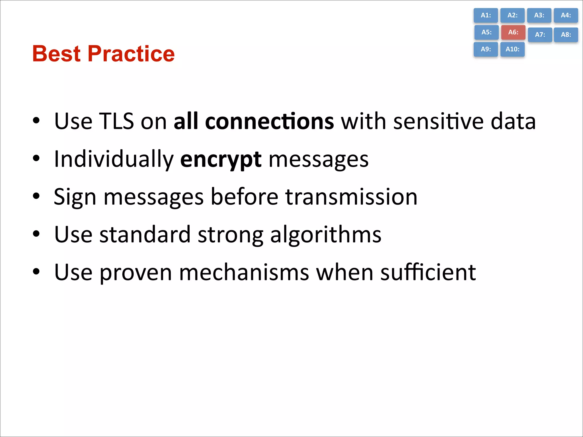 A1:	
  

•
•
•
•
•

A3:	
  

A4:	
  

A5:	
  

Best Practice

A2:	
  
A6:	
  

A7:	
  

A8:	
  

A9:	
  

A10:	
  

Use	
  TLS	
  on	
  all	
  connec*ons	
  with	
  sensiCve	
  data	
  
Individually	
  encrypt	
  messages	
  	
  
Sign	
  messages	
  before	
  transmission	
  
Use	
  standard	
  strong	
  algorithms	
  	
  
Use	
  proven	
  mechanisms	
  when	
  suﬃcient

 