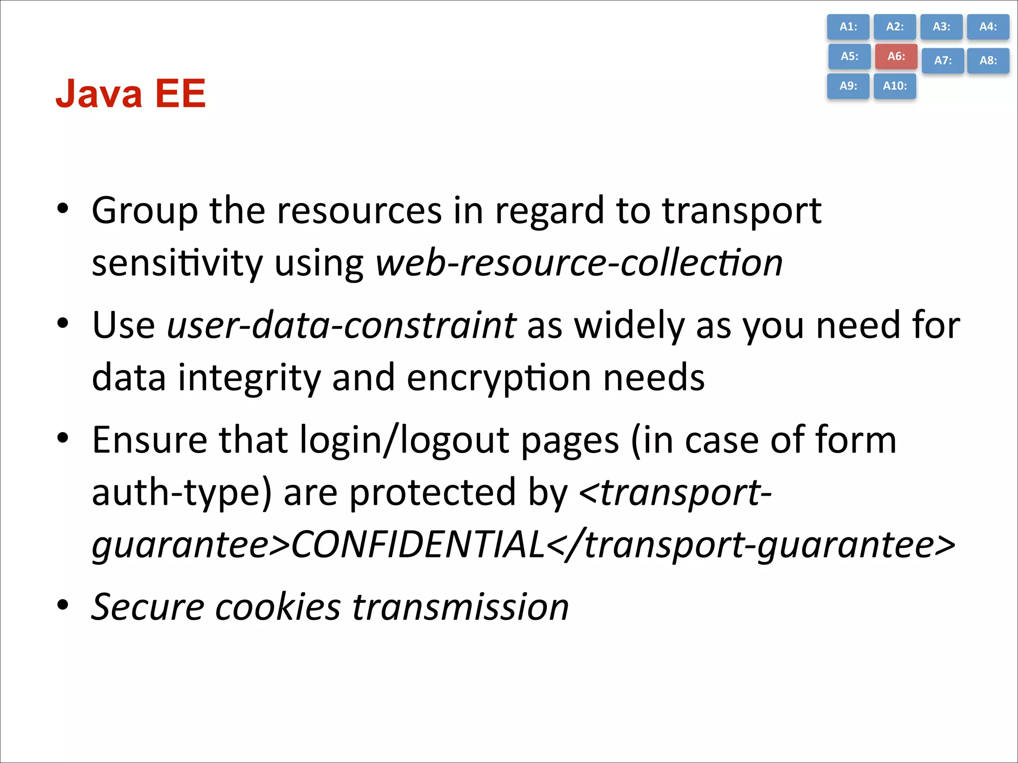 A1:	
  

A3:	
  

A4:	
  

A5:	
  

Java EE

A2:	
  
A6:	
  

A7:	
  

A8:	
  

A9:	
  

A10:	
  

• Group	
  the	
  resources	
  in	
  regard	
  to	
  transport	
  
sensiCvity	
  using	
  web-­‐resource-­‐collec+on	
  
• Use	
  user-­‐data-­‐constraint	
  as	
  widely	
  as	
  you	
  need	
  for	
  
data	
  integrity	
  and	
  encrypCon	
  needs	
  
• Ensure	
  that	
  login/logout	
  pages	
  (in	
  case	
  of	
  form	
  
auth-­‐type)	
  are	
  protected	
  by	
  <transport-­‐
guarantee>CONFIDENTIAL</transport-­‐guarantee>	
  
• Secure	
  cookies	
  transmission

 
