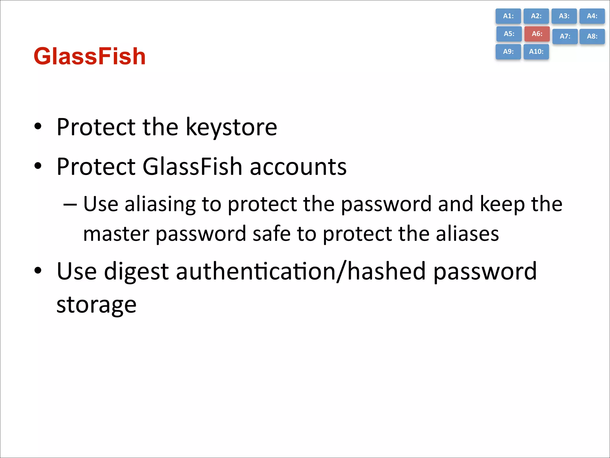A1:	
  

A3:	
  

A4:	
  

A5:	
  

GlassFish

A2:	
  
A6:	
  

A7:	
  

A8:	
  

A9:	
  

A10:	
  

• Protect	
  the	
  keystore	
  
• Protect	
  GlassFish	
  accounts	
  
– Use	
  aliasing	
  to	
  protect	
  the	
  password	
  and	
  keep	
  the	
  
master	
  password	
  safe	
  to	
  protect	
  the	
  aliases	
  

• Use	
  digest	
  authenCcaCon/hashed	
  password	
  
storage

 