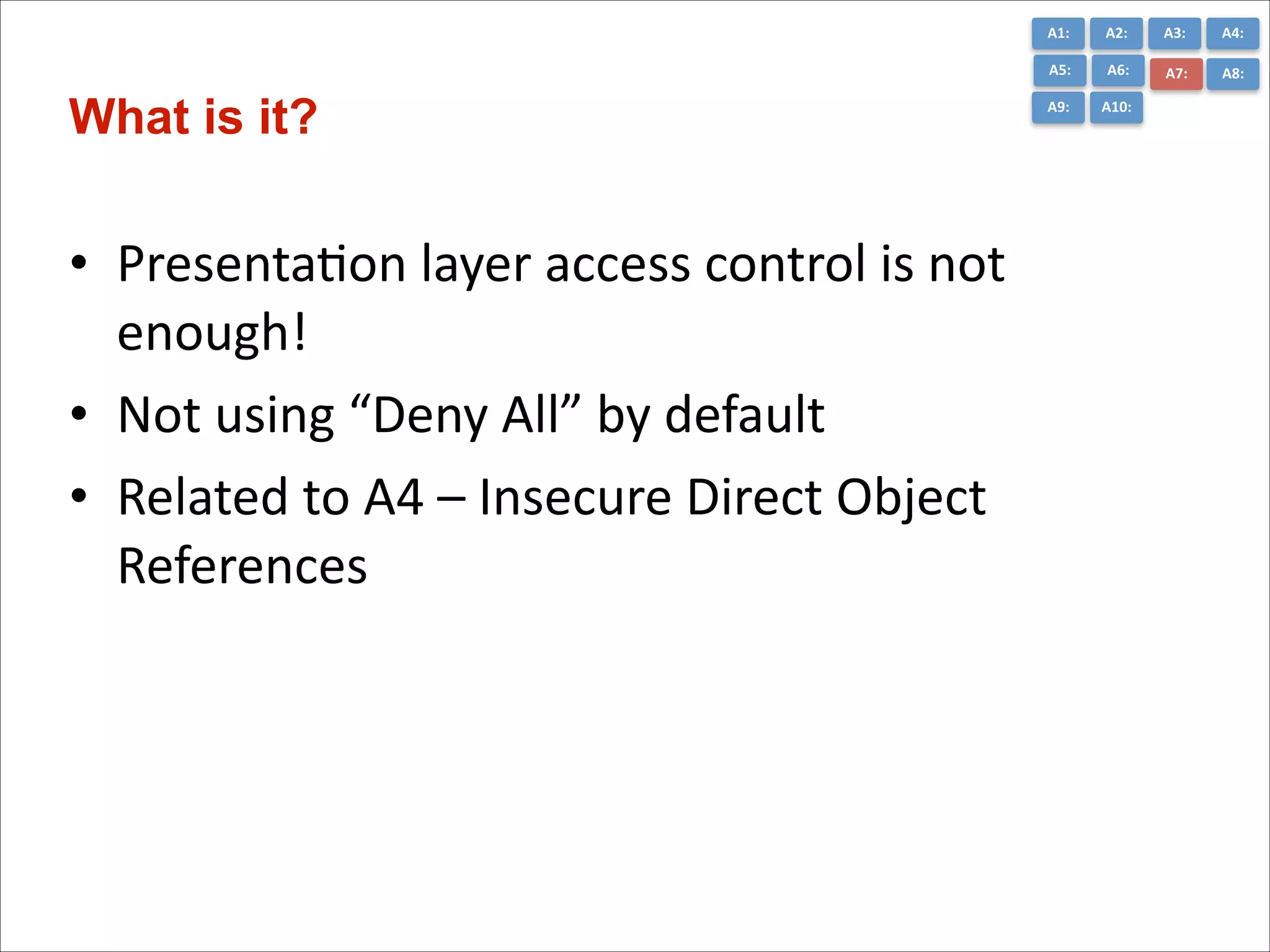 A1:	
  

• PresentaCon	
  layer	
  access	
  control	
  is	
  not	
  
enough!	
  
• Not	
  using	
  “Deny	
  All”	
  by	
  default	
  
• Related	
  to	
  A4	
  –	
  Insecure	
  Direct	
  Object	
  
References

A3:	
  

A4:	
  

A5:	
  

What is it?

A2:	
  
A6:	
  

A7:	
  

A8:	
  

A9:	
  

A10:	
  

 