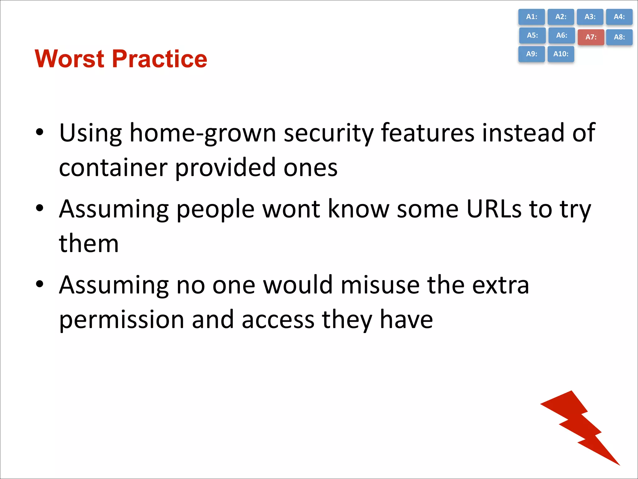A1:	
  

A3:	
  

A4:	
  

A5:	
  

Worst Practice

A2:	
  
A6:	
  

A7:	
  

A8:	
  

A9:	
  

A10:	
  

• Using	
  home-­‐grown	
  security	
  features	
  instead	
  of	
  
container	
  provided	
  ones	
  
• Assuming	
  people	
  wont	
  know	
  some	
  URLs	
  to	
  try	
  
them	
  
• Assuming	
  no	
  one	
  would	
  misuse	
  the	
  extra	
  
permission	
  and	
  access	
  they	
  have

 