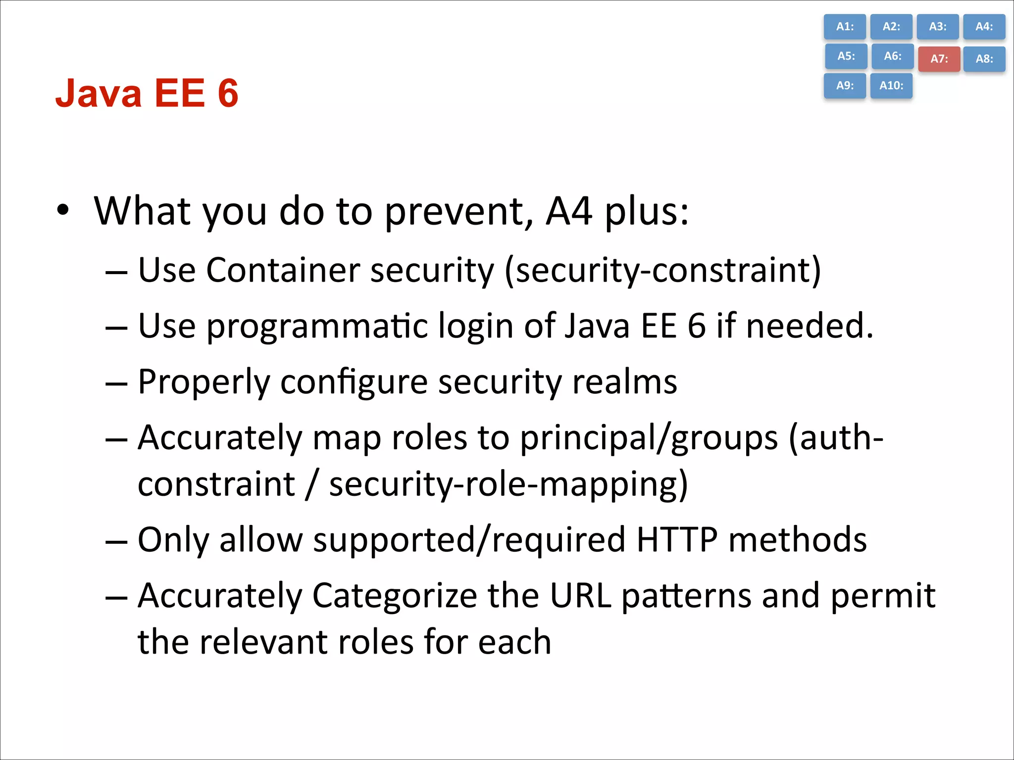 A1:	
  

A3:	
  

A4:	
  

A5:	
  

Java EE 6

A2:	
  
A6:	
  

A7:	
  

A8:	
  

A9:	
  

A10:	
  

• What	
  you	
  do	
  to	
  prevent,	
  A4	
  plus:	
  
– Use	
  Container	
  security	
  (security-­‐constraint)	
  
– Use	
  programmaCc	
  login	
  of	
  Java	
  EE	
  6	
  if	
  needed.	
  
– Properly	
  conﬁgure	
  security	
  realms	
  
– Accurately	
  map	
  roles	
  to	
  principal/groups	
  (auth-­‐
constraint	
  /	
  security-­‐role-­‐mapping)	
  
– Only	
  allow	
  supported/required	
  HTTP	
  methods	
  
– Accurately	
  Categorize	
  the	
  URL	
  paGerns	
  and	
  permit	
  
the	
  relevant	
  roles	
  for	
  each

 