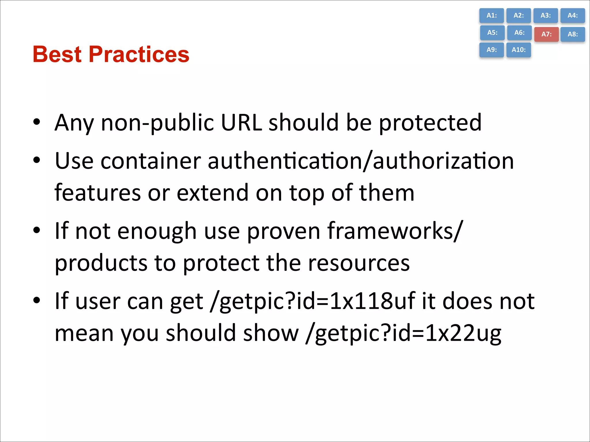 A1:	
  

A3:	
  

A4:	
  

A5:	
  

Best Practices

A2:	
  
A6:	
  

A7:	
  

A8:	
  

A9:	
  

A10:	
  

• Any	
  non-­‐public	
  URL	
  should	
  be	
  protected	
  
• Use	
  container	
  authenCcaCon/authorizaCon	
  
features	
  or	
  extend	
  on	
  top	
  of	
  them	
  
• If	
  not	
  enough	
  use	
  proven	
  frameworks/	
  
products	
  to	
  protect	
  the	
  resources	
  
• If	
  user	
  can	
  get	
  /getpic?id=1x118uf	
  it	
  does	
  not	
  
mean	
  you	
  should	
  show	
  /getpic?id=1x22ug

 