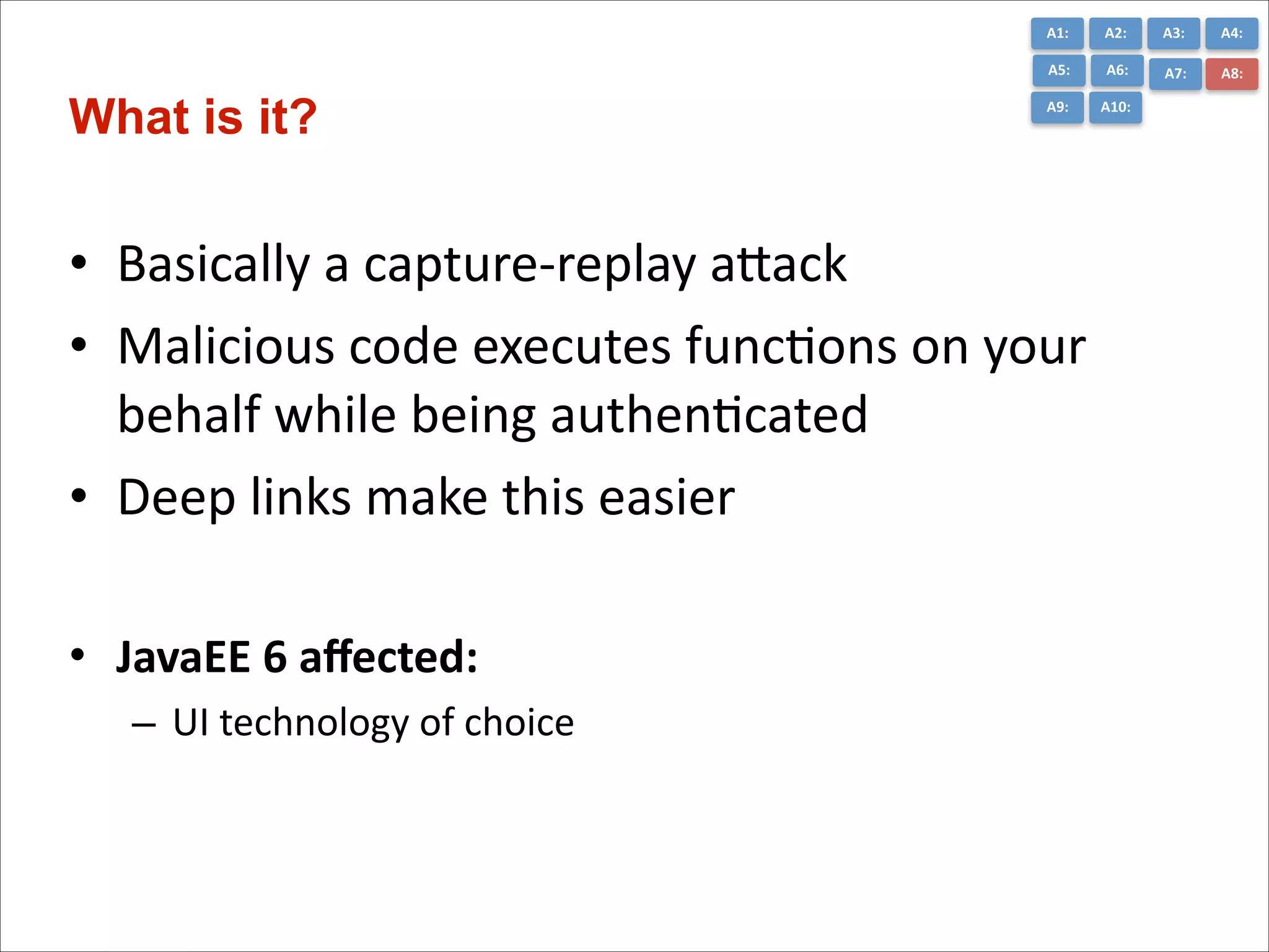 A1:	
  

A3:	
  

A4:	
  

A5:	
  

What is it?

A2:	
  
A6:	
  

A7:	
  

A8:	
  

A9:	
  

A10:	
  

• Basically	
  a	
  capture-­‐replay	
  aGack	
  
• Malicious	
  code	
  executes	
  funcCons	
  on	
  your	
  
behalf	
  while	
  being	
  authenCcated	
  
• Deep	
  links	
  make	
  this	
  easier	
  
!

• JavaEE	
  6	
  aﬀected:	
  
– UI	
  technology	
  of	
  choice	
  

 
