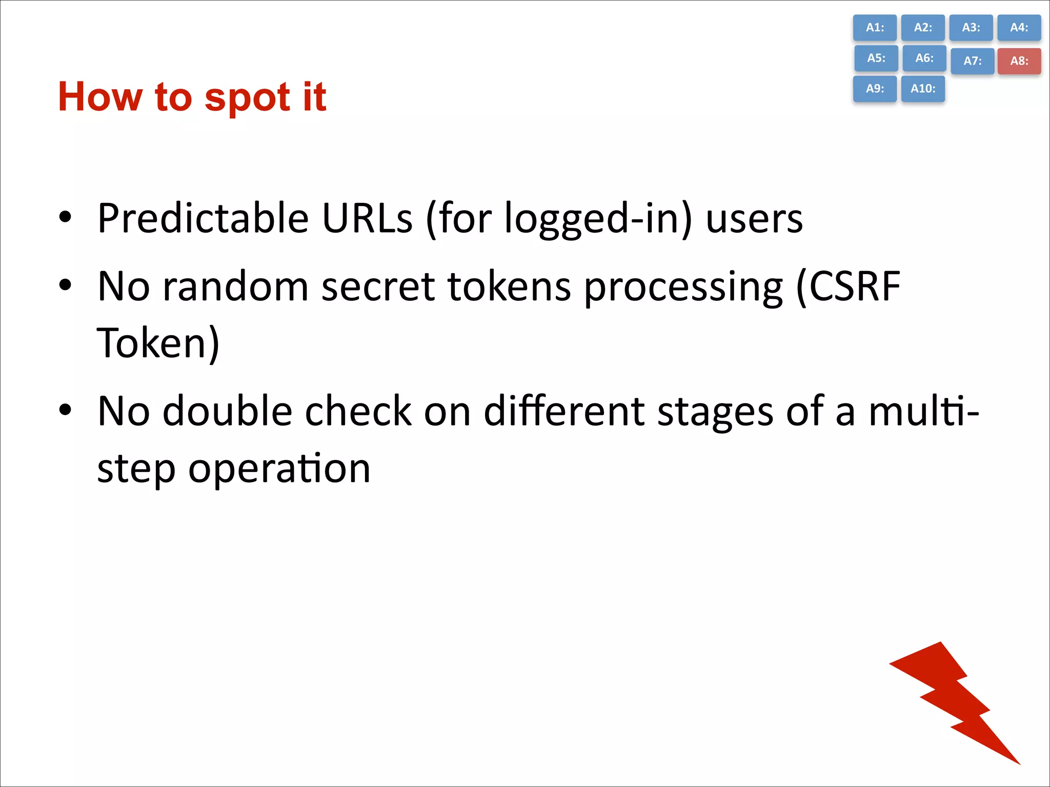 A1:	
  

A3:	
  

A4:	
  

A5:	
  

How to spot it

A2:	
  
A6:	
  

A7:	
  

A8:	
  

A9:	
  

A10:	
  

• Predictable	
  URLs	
  (for	
  logged-­‐in)	
  users	
  
• No	
  random	
  secret	
  tokens	
  processing	
  (CSRF	
  
Token)	
  
• No	
  double	
  check	
  on	
  diﬀerent	
  stages	
  of	
  a	
  mulC-­‐
step	
  operaCon

 