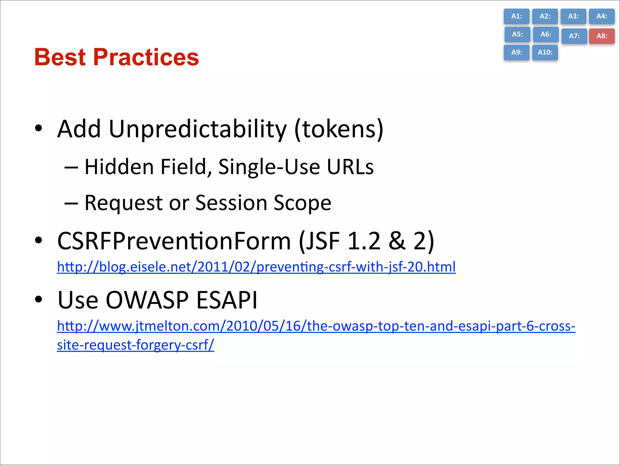 A1:	
  

A3:	
  

A4:	
  

A5:	
  

A6:	
  

A7:	
  

A8:	
  

A9:	
  

Best Practices

A2:	
  

A10:	
  

• Add	
  Unpredictability	
  (tokens)	
  
– Hidden	
  Field,	
  Single-­‐Use	
  URLs	
  
– Request	
  or	
  Session	
  Scope	
  

• CSRFPrevenConForm	
  (JSF	
  1.2	
  &	
  2) 
hGp://blog.eisele.net/2011/02/prevenCng-­‐csrf-­‐with-­‐jsf-­‐20.html

	
  

• Use	
  OWASP	
  ESAPI 
hGp://www.jtmelton.com/2010/05/16/the-­‐owasp-­‐top-­‐ten-­‐and-­‐esapi-­‐part-­‐6-­‐cross-­‐
site-­‐request-­‐forgery-­‐csrf/

 