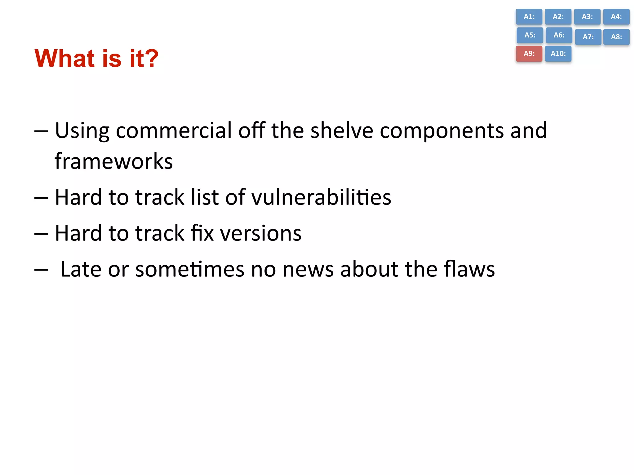 A1:	
  

A3:	
  

A4:	
  

A5:	
  

What is it?

A2:	
  
A6:	
  

A7:	
  

A8:	
  

A9:	
  

A10:	
  

– Using	
  commercial	
  oﬀ	
  the	
  shelve	
  components	
  and	
  
frameworks	
  
– Hard	
  to	
  track	
  list	
  of	
  vulnerabiliCes	
  
– Hard	
  to	
  track	
  ﬁx	
  versions	
  
– 	
  Late	
  or	
  someCmes	
  no	
  news	
  about	
  the	
  ﬂaws	
  

 