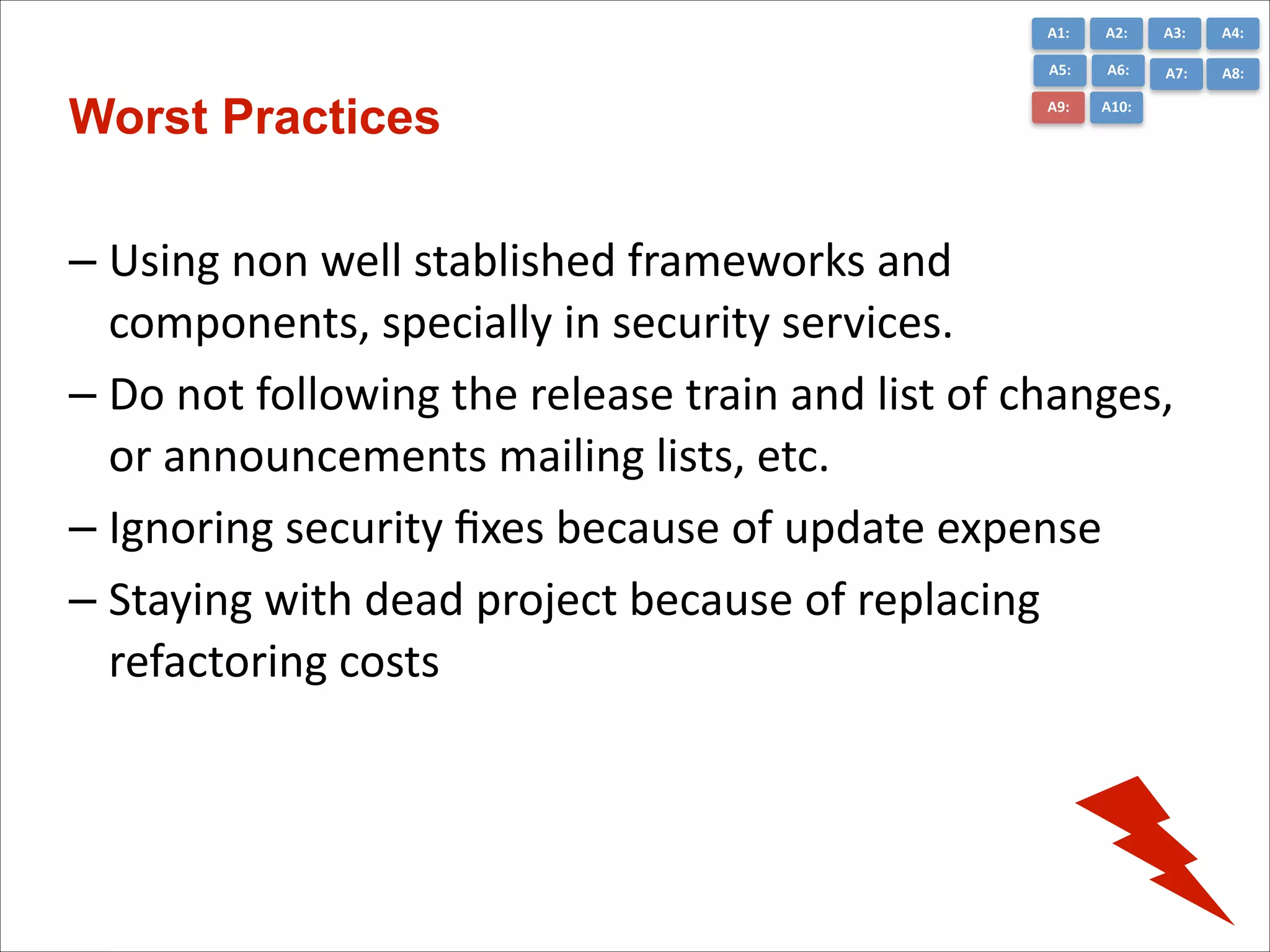 A1:	
  

A3:	
  

A4:	
  

A5:	
  

Worst Practices

A2:	
  
A6:	
  

A7:	
  

A8:	
  

A9:	
  

A10:	
  

– Using	
  non	
  well	
  stablished	
  frameworks	
  and	
  
components,	
  specially	
  in	
  security	
  services.	
  
– Do	
  not	
  following	
  the	
  release	
  train	
  and	
  list	
  of	
  changes,	
  
or	
  announcements	
  mailing	
  lists,	
  etc.	
  
– Ignoring	
  security	
  ﬁxes	
  because	
  of	
  update	
  expense	
  
– Staying	
  with	
  dead	
  project	
  because	
  of	
  replacing	
  
refactoring	
  costs

 