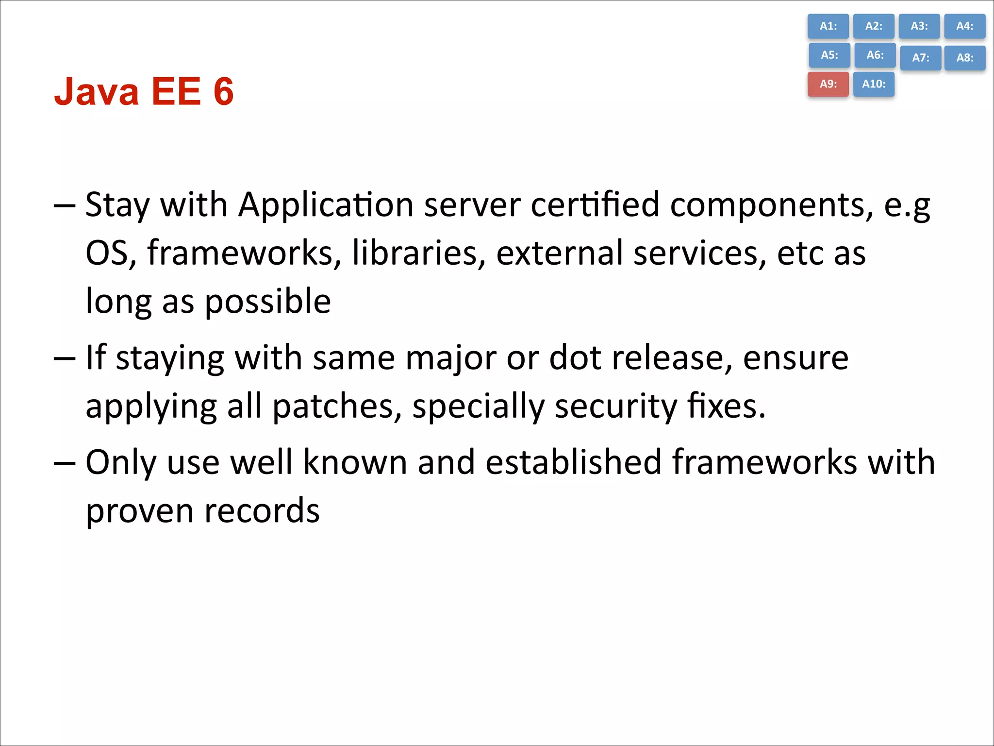 A1:	
  

A3:	
  

A4:	
  

A5:	
  

Java EE 6

A2:	
  
A6:	
  

A7:	
  

A8:	
  

A9:	
  

A10:	
  

– Stay	
  with	
  ApplicaCon	
  server	
  cerCﬁed	
  components,	
  e.g	
  
OS,	
  frameworks,	
  libraries,	
  external	
  services,	
  etc	
  as	
  
long	
  as	
  possible	
  
– If	
  staying	
  with	
  same	
  major	
  or	
  dot	
  release,	
  ensure	
  
applying	
  all	
  patches,	
  specially	
  security	
  ﬁxes.	
  
– Only	
  use	
  well	
  known	
  and	
  established	
  frameworks	
  with	
  
proven	
  records	
  

 