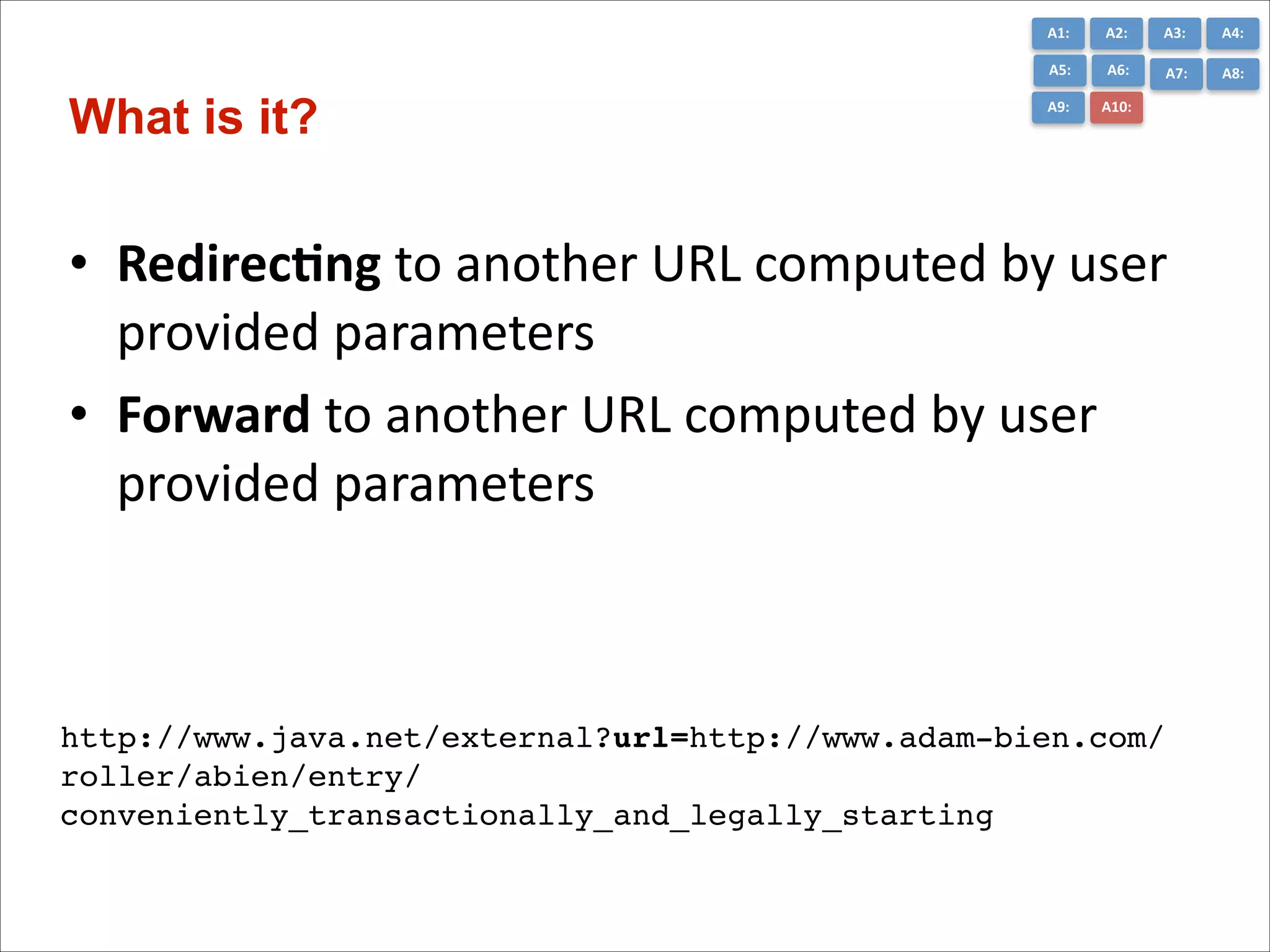 A1:	
  

A3:	
  

A4:	
  

A5:	
  

What is it?

A2:	
  
A6:	
  

A7:	
  

A8:	
  

A9:	
  

A10:	
  

• Redirec7ng	
  to	
  another	
  URL	
  computed	
  by	
  user	
  
provided	
  parameters	
  
• Forward	
  to	
  another	
  URL	
  computed	
  by	
  user	
  
provided	
  parameters

http://www.java.net/external?url=http://www.adam-bien.com/
roller/abien/entry/
conveniently_transactionally_and_legally_starting

 