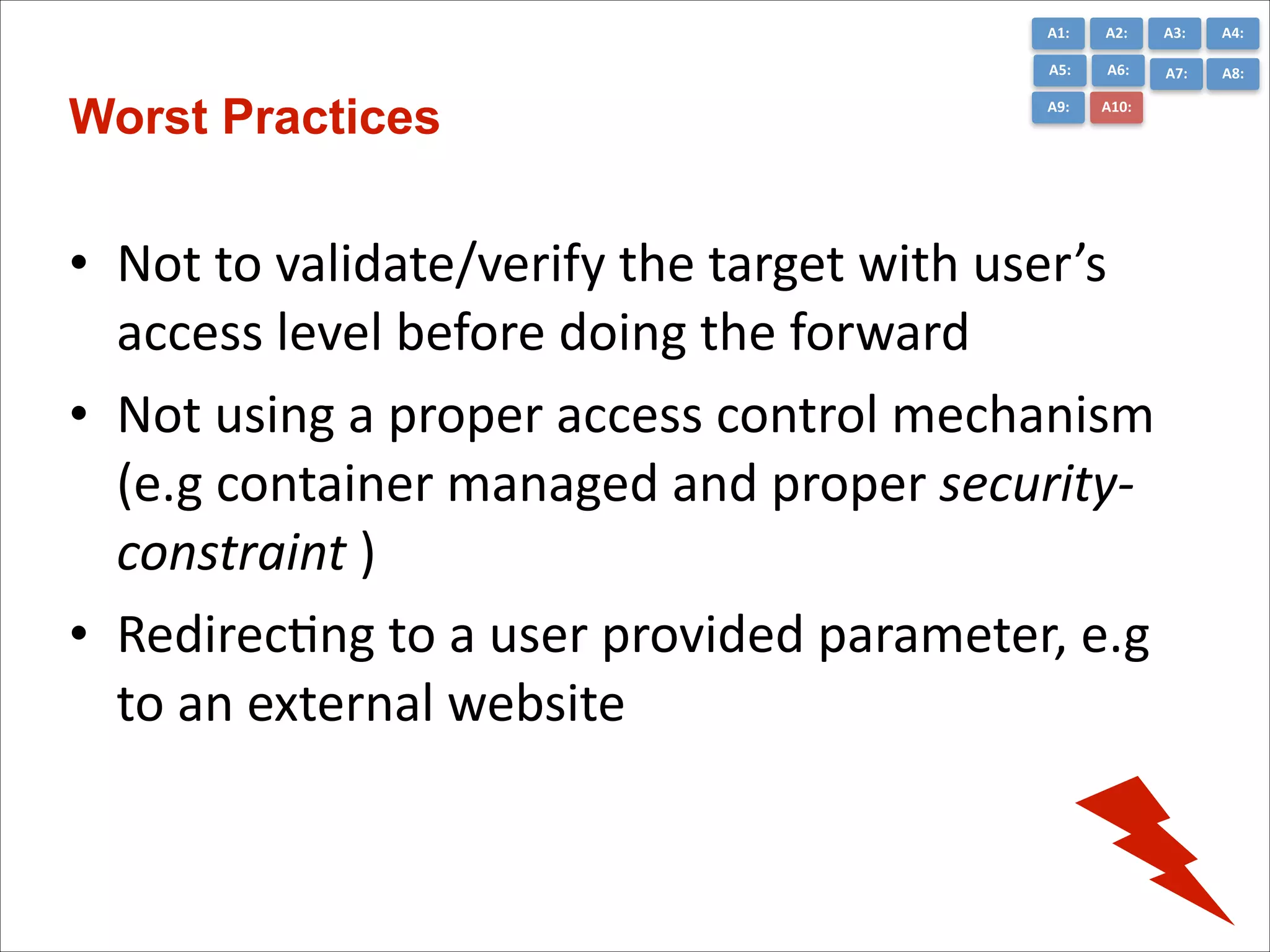 A1:	
  

A3:	
  

A4:	
  

A5:	
  

Worst Practices

A2:	
  
A6:	
  

A7:	
  

A8:	
  

A9:	
  

A10:	
  

• Not	
  to	
  validate/verify	
  the	
  target	
  with	
  user’s	
  
access	
  level	
  before	
  doing	
  the	
  forward	
  
• Not	
  using	
  a	
  proper	
  access	
  control	
  mechanism	
  
(e.g	
  container	
  managed	
  and	
  proper	
  security-­‐
constraint	
  )	
  
• RedirecCng	
  to	
  a	
  user	
  provided	
  parameter,	
  e.g	
  
to	
  an	
  external	
  website

 