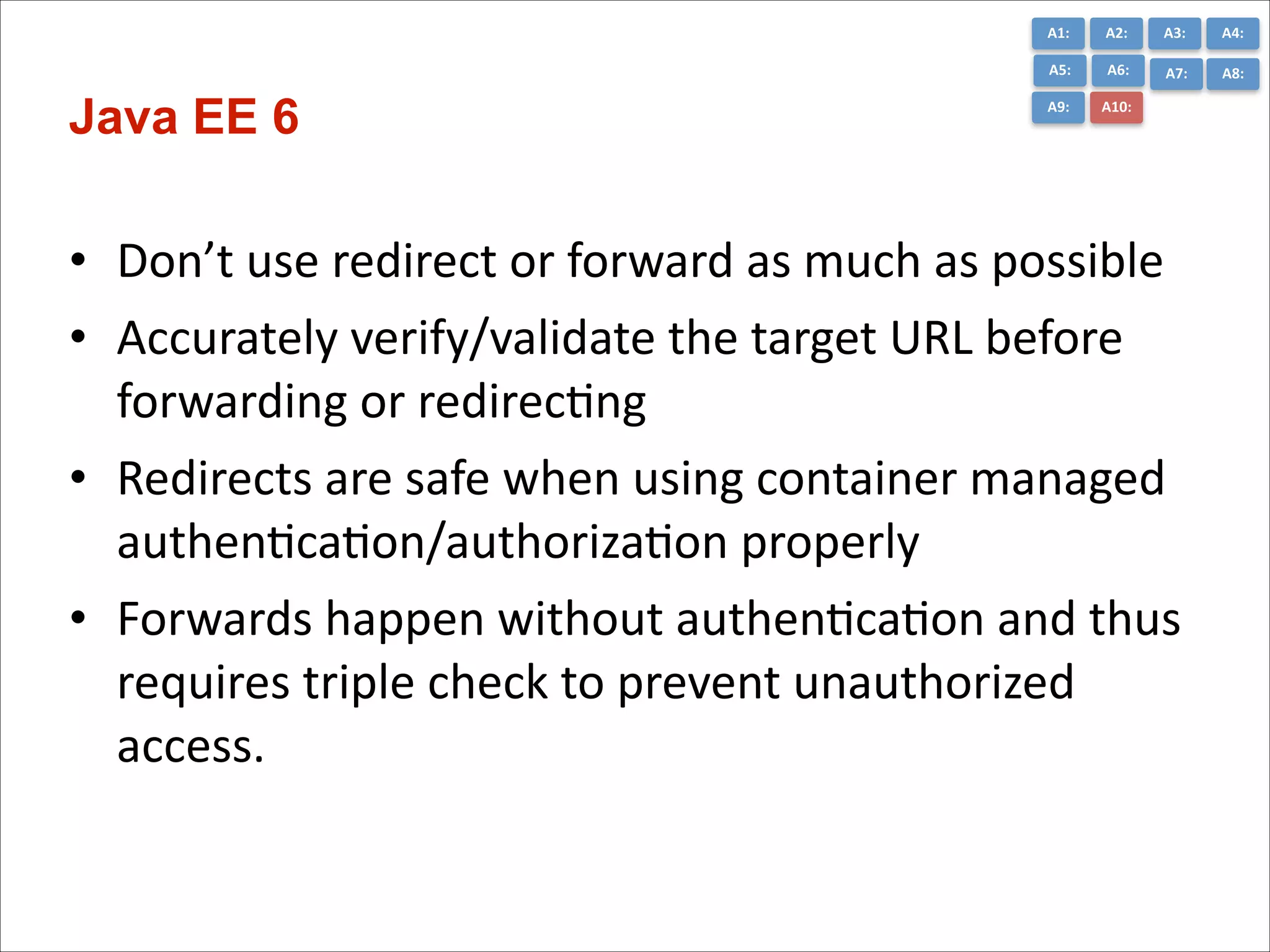 A1:	
  

A3:	
  

A4:	
  

A5:	
  

Java EE 6

A2:	
  
A6:	
  

A7:	
  

A8:	
  

A9:	
  

A10:	
  

• Don’t	
  use	
  redirect	
  or	
  forward	
  as	
  much	
  as	
  possible	
  
• Accurately	
  verify/validate	
  the	
  target	
  URL	
  before	
  
forwarding	
  or	
  redirecCng	
  
• Redirects	
  are	
  safe	
  when	
  using	
  container	
  managed	
  
authenCcaCon/authorizaCon	
  properly	
  
• Forwards	
  happen	
  without	
  authenCcaCon	
  and	
  thus	
  
requires	
  triple	
  check	
  to	
  prevent	
  unauthorized	
  
access.

 