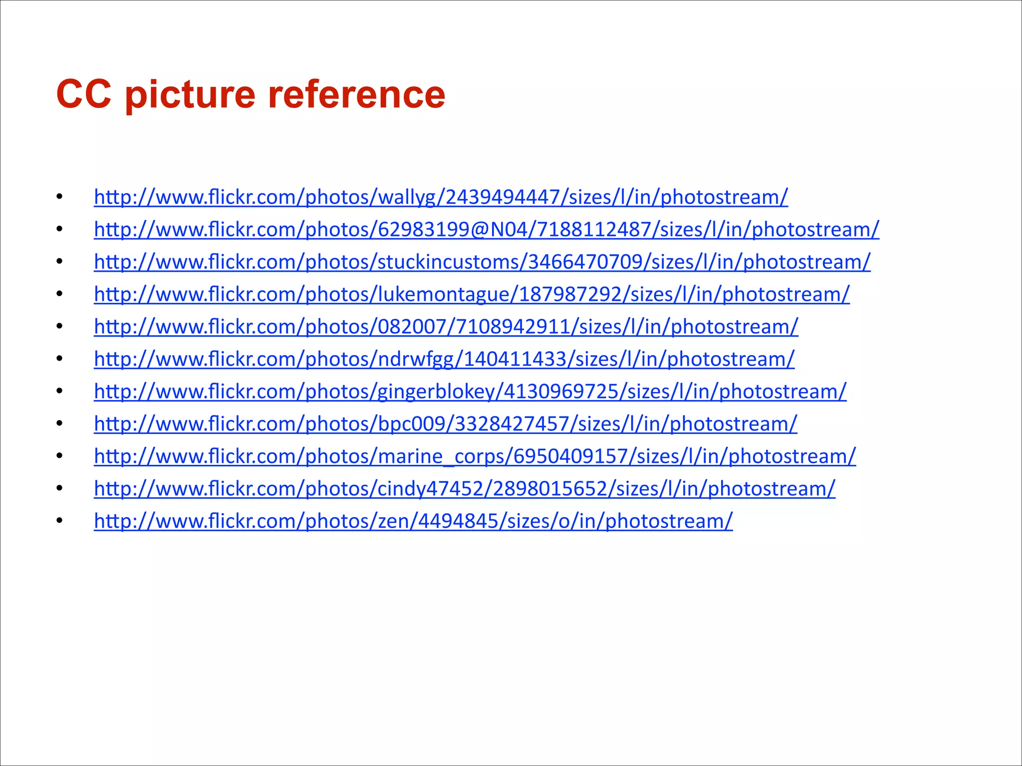 CC picture reference
•
•
•
•
•
•
•
•
•
•
•

	
  

hGp://www.ﬂickr.com/photos/wallyg/2439494447/sizes/l/in/photostream/
hGp://www.ﬂickr.com/photos/62983199@N04/7188112487/sizes/l/in/photostream/
hGp://www.ﬂickr.com/photos/stuckincustoms/3466470709/sizes/l/in/photostream/
hGp://www.ﬂickr.com/photos/lukemontague/187987292/sizes/l/in/photostream/
hGp://www.ﬂickr.com/photos/082007/7108942911/sizes/l/in/photostream/
hGp://www.ﬂickr.com/photos/ndrwfgg/140411433/sizes/l/in/photostream/
hGp://www.ﬂickr.com/photos/gingerblokey/4130969725/sizes/l/in/photostream/
hGp://www.ﬂickr.com/photos/bpc009/3328427457/sizes/l/in/photostream/
hGp://www.ﬂickr.com/photos/marine_corps/6950409157/sizes/l/in/photostream/
hGp://www.ﬂickr.com/photos/cindy47452/2898015652/sizes/l/in/photostream/	
  
hGp://www.ﬂickr.com/photos/zen/4494845/sizes/o/in/photostream/

	
  

	
  
	
  
	
  
	
  
	
  

	
  

!

	
  
	
  

 