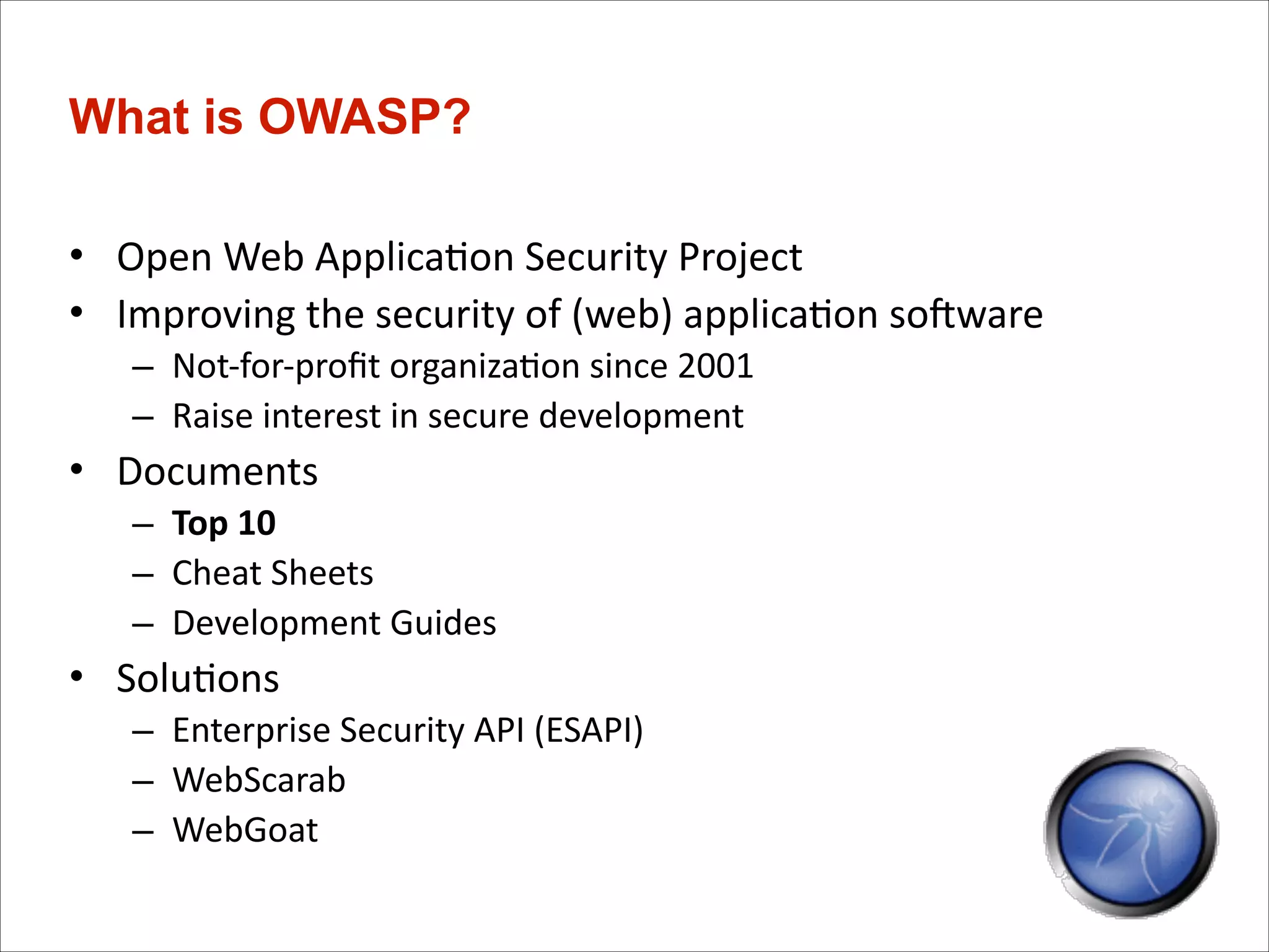 What is OWASP?
• Open	
  Web	
  Applica)on	
  Security	
  Project	
  
• Improving	
  the	
  security	
  of	
  (web)	
  applica)on	
  soTware	
  
– Not-­‐for-­‐proﬁt	
  organiza)on	
  since	
  2001	
  
– Raise	
  interest	
  in	
  secure	
  development	
  

• Documents	
  
– Top	
  10	
  
– Cheat	
  Sheets	
  
– Development	
  Guides	
  

• Solu)ons	
  
– Enterprise	
  Security	
  API	
  (ESAPI)	
  
– WebScarab	
  
– WebGoat

 