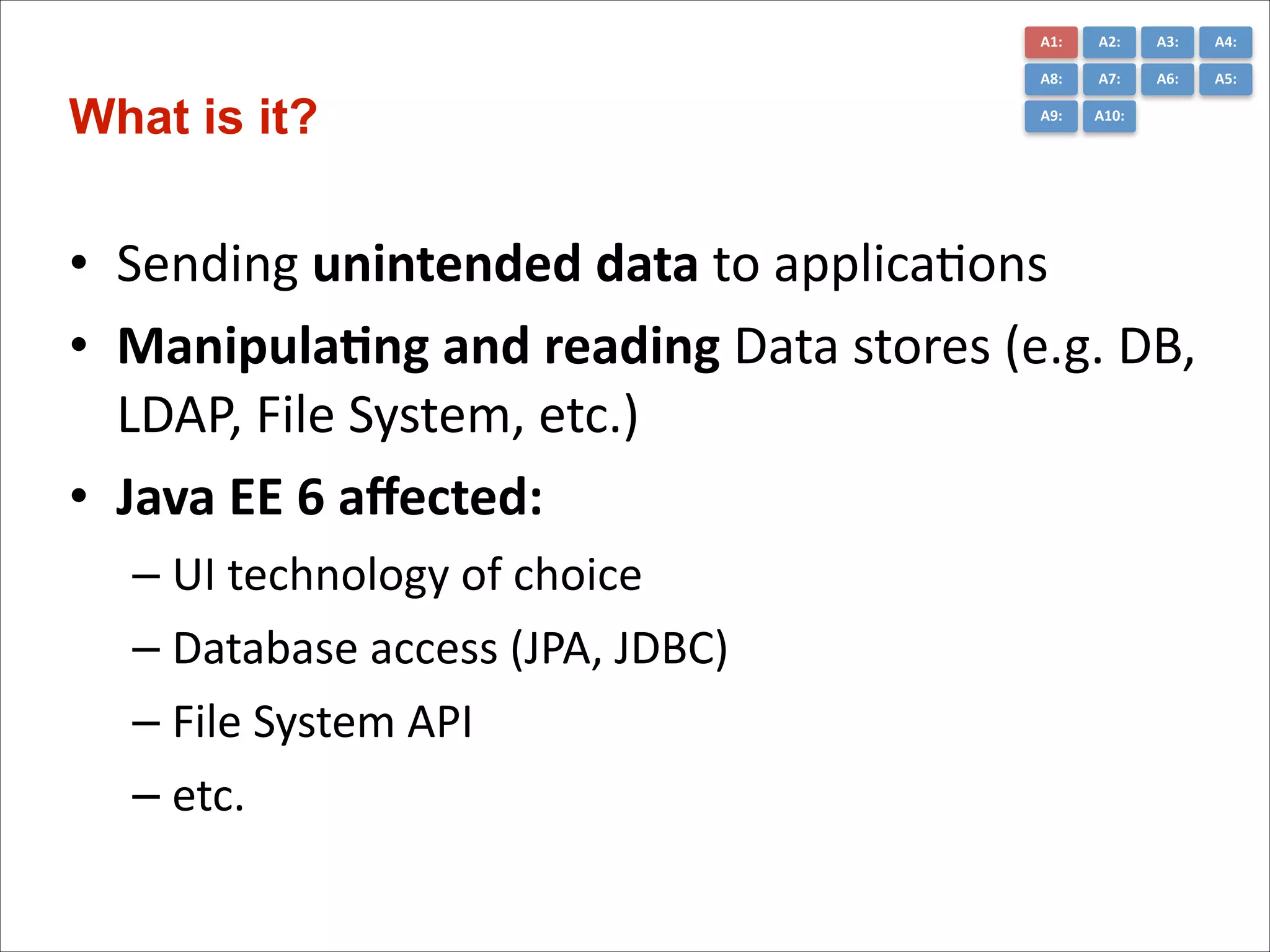 A1:	
  

A3:	
  

A4:	
  

A8:	
  

What is it?

A2:	
  
A7:	
  

A6:	
  

A5:	
  

A9:	
  

A10:	
  

• Sending	
  unintended	
  data	
  to	
  applica)ons	
  
• Manipula*ng	
  and	
  reading	
  Data	
  stores	
  (e.g.	
  DB,	
  
LDAP,	
  File	
  System,	
  etc.)	
  
• Java	
  EE	
  6	
  aﬀected:	
  
– UI	
  technology	
  of	
  choice	
  
– Database	
  access	
  (JPA,	
  JDBC)	
  
– File	
  System	
  API	
  
– etc.

 