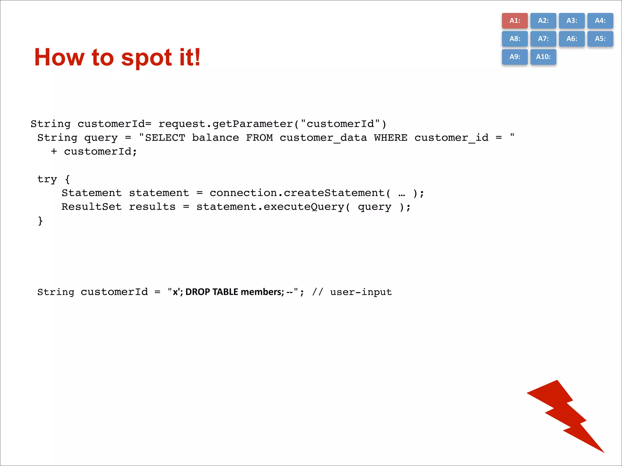 A1:	
  

A3:	
  

A4:	
  

A8:	
  

How to spot it!

A2:	
  
A7:	
  

A6:	
  

A5:	
  

A9:	
  

A10:	
  

String customerId= request.getParameter("customerId")!
String query = "SELECT balance FROM customer_data WHERE customer_id = "!
+ customerId;!
!
try {!
!
Statement statement = connection.createStatement( … );!
!
ResultSet results = statement.executeQuery( query );!
}!

String customerId = "x';	
  DROP	
  TABLE	
  members;	
  -­‐-­‐"; // user-input!

 