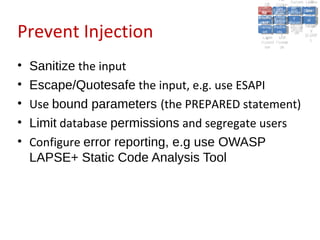 A2:A2: Authen Insecu
                                                                      A5:
                                                                        A5:
                                             A8: Cross- Authen Insecu
                                                A8: Cross-tication Cross
                                             A1:      A7:
                                                A1: Site               re
                                                         A7: tication Cross
                                                                         re
                                          Insecu
                                            Insecu Site A6:     A6:
                                          Injectio Failure and
                                             A9:      Failure and Site
                                            Injectio Scripti Securit Direct
                                                      A10:              Site
                                                                       Direct
                                               re
                                                A9:     A10:
                                                nre   Scripti SecuritReque
                                                        to
                                          Insuffic Unvali Sessio Object
                                          Crypto Unvali Sessio Reque
                                                  n
                                            Crypto ng
                                                          to
                                            InsufficRestric
                                                          ng    yy    Object
                                                                       stst
                                                      RestricMiscon Refere
                                                                nn


Prevent Injection
                                           graphi (XSS) Miscon Refere
                                             ient
                                                ient dated
                                                       dated
                                             graphi t URL Manag Forger
                                                       (XSS)
                                          Transp Redire figurati nces
                                                cc     t URL Manag Forger
                                            Transp Acces figurati y
                                                      Redire           nces
                                                             ement
                                          Storag Acces ement
                                            Storag cts
                                              ortort     cts   onon (CSRF
                                                                          y
                                                         ss           (CSRF
                                           Layer
                                              Layer and
                                                ee       and            ))
                                          Protect Forwar
                                            Protect Forwar
                                              ionion    dsds




•   Sanitize the input
•   Escape/Quotesafe the input, e.g. use ESAPI
•   Use bound parameters (the PREPARED statement)
•   Limit database permissions and segregate users
•   Configure error reporting, e.g use OWASP
    LAPSE+ Static Code Analysis Tool
 