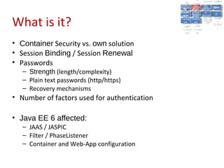 A2:A2: Authen Insecu
                                                                          A5:
                                                                            A5:
                                                 A8: Cross- Authen Insecu
                                                    A8: Cross-tication Cross
                                                 A1:      A7:
                                                    A1: Site               re
                                                             A7: tication Cross
                                                                             re
                                              Insecu
                                                Insecu Site A6:     A6:
                                              Injectio Failure and
                                                 A9:      Failure and Site
                                                Injectio Scripti Securit Direct
                                                          A10:              Site
                                                                           Direct
                                                   re
                                                    A9:     A10:
                                                    nre   Scripti SecuritReque
                                                            to
                                              Insuffic Unvali Sessio Object
                                              Crypto Unvali Sessio Reque
                                                      n
                                                Crypto ng
                                                              to
                                                InsufficRestric
                                                              ng    yy    Object
                                                                           stst
                                                          RestricMiscon Refere
                                                                    nn


What is it?
                                               graphi (XSS) Miscon Refere
                                                 ient
                                                    ient dated
                                                           dated
                                                 graphi t URL Manag Forger
                                                           (XSS)
                                              Transp Redire figurati nces
                                                    cc     t URL Manag Forger
                                                Transp Acces figurati y
                                                          Redire           nces
                                                                 ement
                                              Storag Acces ement
                                                Storag cts
                                                  ortort     cts   onon (CSRF
                                                                              y
                                                             ss           (CSRF
                                               Layer
                                                  Layer and
                                                    ee       and            ))
                                              Protect Forwar
                                                Protect Forwar
                                                  ionion    dsds



• Container Security vs. own solution
• Session Binding / Session Renewal
• Passwords
   – Strength (length/complexity)
   – Plain text passwords (http/https)
   – Recovery mechanisms
• Number of factors used for authentication

• Java EE 6 affected:
   – JAAS / JASPIC
   – Filter / PhaseListener
   – Container and Web-App configuration
 