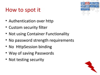 A2:A2: Authen Insecu
                                                                    A5:
                                                                      A5:
                                           A8: Cross- Authen Insecu
                                              A8: Cross-tication Cross
                                           A1:      A7:
                                              A1: Site               re
                                                       A7: tication Cross
                                                                       re
                                        Insecu
                                          Insecu Site A6:     A6:
                                        Injectio Failure and
                                           A9:      Failure and Site
                                          Injectio Scripti Securit Direct
                                                    A10:              Site
                                                                     Direct
                                             re
                                              A9:     A10:
                                              nre   Scripti SecuritReque
                                                      to
                                        Insuffic Unvali Sessio Object
                                        Crypto Unvali Sessio Reque
                                                n
                                          Crypto ng
                                                        to
                                          InsufficRestric
                                                        ng    yy    Object
                                                                     stst
                                                    RestricMiscon Refere
                                                              nn


How to spot it
                                         graphi (XSS) Miscon Refere
                                           ient
                                              ient dated
                                                     dated
                                           graphi t URL Manag Forger
                                                     (XSS)
                                        Transp Redire figurati nces
                                              cc     t URL Manag Forger
                                          Transp Acces figurati y
                                                    Redire           nces
                                                           ement
                                        Storag Acces ement
                                          Storag cts
                                            ortort     cts   onon (CSRF
                                                                        y
                                                       ss           (CSRF
                                         Layer
                                            Layer and
                                              ee       and            ))
                                        Protect Forwar
                                          Protect Forwar
                                            ionion    dsds




•   Authentication over http
•   Custom security filter
•   Not using Container Functionality
•   No password strength requirements
•   No HttpSession binding
•   Way of saving Passwords
•   Not testing security
 