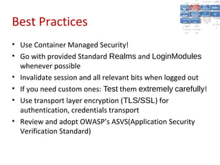 A2:
                                                                A2: Authen Insecu
                                                                              A5:
                                                                                A5:
                                                     A8: Cross- Authen Insecu
                                                        A8: Cross-tication Cross
                                                     A1:      A7:
                                                        A1: Site               re
                                                                A7: tication Cross
                                                                                 re
                                                  Insecu
                                                    Insecu Site       A6:
                                                                        A6:
                                                  Injectio Failure and Direct
                                                    Injectio Scripti Securit Site
                                                     A9:      Failure and       Site
                                                                               Direct
                                                        A9: A10:
                                                       re      A10:
                                                        nre   Scripti SecuritReque
                                                               toto
                                                  Insuffic Unvali Sessio Object
                                                  Crypto Unvali Sessio Reque
                                                          n
                                                    Crypto ng
                                                    InsufficRestric
                                                                 ng     yy    Object
                                                                               stst
                                                             dated MisconRefere
                                                              Restric n n


Best Practices
                                                   graphi (XSS) Miscon Refere
                                                     ient
                                                        ient  dated
                                                     graphi t URL Manag Forger
                                                              (XSS)
                                                              t URL figurati nces
                                                                      Manag Forger
                                                  Transp Redire figurati
                                                        cc                     nces
                                                    Transp Acces
                                                              Redire            yy
                                                                     ement
                                                  Storag Acces ement
                                                    Storag cts
                                                      ortort    cts    on
                                                                        on (CSRF
                                                                ss            (CSRF
                                                   Layer
                                                      Layer and
                                                        ee      and             ))
                                                  Protect Forwar
                                                    Protect Forwar
                                                      ionion   dsds



• Use Container Managed Security!
• Go with provided Standard Realms and LoginModules
  whenever possible
• Invalidate session and all relevant bits when logged out
• If you need custom ones: Test them extremely carefully!
• Use transport layer encryption (TLS/SSL) for
  authentication, credentials transport
• Review and adopt OWASP’s ASVS(Application Security
  Verification Standard)
 
