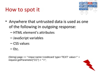 A2:A2: Authen Insecu
                                                                                             A5:
                                                                                               A5:
                                                                    A8: Cross- Authen Insecu
                                                                       A8: Cross-tication Cross
                                                                    A1:      A7:
                                                                       A1: Site               re
                                                                                A7: tication Cross
                                                                                                re
                                                                 Insecu
                                                                   Insecu Site A6:     A6:
                                                                 Injectio Failure and
                                                                    A9:      Failure and Site
                                                                   Injectio Scripti Securit Direct
                                                                             A10:              Site
                                                                                              Direct
                                                                      re
                                                                       A9:     A10:
                                                                       nre   Scripti SecuritReque
                                                                               to
                                                                 Insuffic Unvali Sessio Object
                                                                 Crypto Unvali Sessio Reque
                                                                         n
                                                                   Crypto ng
                                                                                 to
                                                                   InsufficRestric
                                                                                 ng    yy    Object
                                                                                              stst
                                                                             RestricMiscon Refere
                                                                                       nn


How to spot it
                                                                  graphi (XSS) Miscon Refere
                                                                    ient
                                                                       ient dated
                                                                              dated
                                                                    graphi t URL Manag Forger
                                                                              (XSS)
                                                                 Transp Redire figurati nces
                                                                       cc     t URL Manag Forger
                                                                   Transp Acces figurati y
                                                                             Redire           nces
                                                                                    ement
                                                                 Storag Acces ement
                                                                   Storag cts
                                                                     ortort     cts   onon (CSRF
                                                                                                 y
                                                                                ss           (CSRF
                                                                  Layer
                                                                     Layer and
                                                                       ee       and            ))
                                                                 Protect Forwar
                                                                   Protect Forwar
                                                                     ionion    dsds




• Anywhere that untrusted data is used as one
  of the following in outgoing response:
  – HTML element’s attributes
  – JavaScript variables
  – CSS values
  – Etc.

 (String) page += "<input name='creditcard' type='TEXT‘ value='" +
 request.getParameter("CC") + "'>";
 