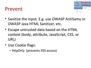 A5:
                                                            Authen Insecu
                                                                       A5:
                                            A8: Cross- Authen Insecu
                                               A8: Cross-tication Cross
                                            A1:      A7:
                                               A1: Site               re
                                                       A7: tication Cross
                                                                        re
                                         Insecu
                                           Insecu Site       A6:
                                                               A6:
                                         Injectio Failure and Direct
                                           Injectio Scripti Securit Site
                                            A9:      Failure and       Site
                                                                      Direct
                                               A9: A10:
                                              re      A10:
                                               nre   Scripti SecuritReque
                                                      toto
                                         Insuffic Unvali Sessio Object
                                         Crypto Unvali Sessio Reque
                                                 n
                                           Crypto ng
                                           InsufficRestric
                                                        ng     yy    Object
                                                                      stst
                                                    dated MisconRefere
                                                     Restric n n
                                          graphi (XSS) Miscon Refere
                                            ient


Prevent
                                               ient  dated
                                            graphi t URL Manag Forger
                                                     (XSS)
                                                     t URL figurati nces
                                                             Manag Forger
                                         Transp Redire figurati
                                               cc                     nces
                                           Transp Acces
                                                     Redire            yy
                                                            ement
                                         Storag Acces ement
                                           Storag cts
                                             ortort    cts    on
                                                               on (CSRF
                                                       ss            (CSRF
                                          Layer
                                             Layer and
                                               ee      and             ))
                                         Protect Forwar
                                           Protect Forwar
                                             ionion   dsds




• Sanitize the input. E.g. use OWASP AntiSamy or
  OWASP Java HTML Sanitizer, etc.
• Escape untrusted data based on the HTML
  context (body, attribute, JavaScript, CSS, or
  URL)
• Use Cookie flags:
  – httpOnly (prevents XSS access)
 
