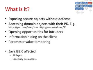 A2:A2: Authen Insecu
                                                                                  A5:
                                                                                    A5:
                                                         A8: Cross- Authen Insecu
                                                            A8: Cross-tication Cross
                                                         A1:      A7:
                                                            A1: Site               re
                                                                     A7: tication Cross
                                                                                     re
                                                      Insecu
                                                        Insecu Site A6:     A6:
                                                      Injectio Failure and
                                                         A9:      Failure and Site
                                                        Injectio Scripti Securit Direct
                                                                  A10:              Site
                                                                                   Direct
                                                           re
                                                            A9:     A10:
                                                            nre   Scripti SecuritReque
                                                                    to
                                                      Insuffic Unvali Sessio Object
                                                      Crypto Unvali Sessio Reque
                                                              n
                                                        Crypto ng
                                                                      to
                                                        InsufficRestric
                                                                      ng    yy    Object
                                                                                   stst
                                                                  RestricMiscon Refere
                                                                            nn


What is it?
                                                       graphi (XSS) Miscon Refere
                                                         ient
                                                            ient dated
                                                                   dated
                                                         graphi t URL Manag Forger
                                                                   (XSS)
                                                      Transp Redire figurati nces
                                                            cc     t URL Manag Forger
                                                        Transp Acces figurati y
                                                                  Redire           nces
                                                                         ement
                                                      Storag Acces ement
                                                        Storag cts
                                                          ortort     cts   onon (CSRF
                                                                                      y
                                                                     ss           (CSRF
                                                       Layer
                                                          Layer and
                                                            ee       and            ))
                                                      Protect Forwar
                                                        Protect Forwar
                                                          ionion    dsds



• Exposing secure objects without defense.
• Accessing domain objects with their PK. E.g.
  https://you.com/user/1 => https://you.com/user/21
• Opening opportunities for intruders
• Information hiding on the client
• Parameter value tampering

• Java EE 6 affected:
   – All layers
   – Especially data access
 
