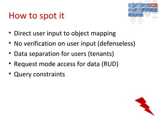A2:A2: Authen Insecu
                                                                        A5:
                                                                          A5:
                                               A8: Cross- Authen Insecu
                                                  A8: Cross-tication Cross
                                               A1:      A7:
                                                  A1: Site               re
                                                           A7: tication Cross
                                                                           re
                                            Insecu
                                              Insecu Site A6:     A6:
                                            Injectio Failure and
                                               A9:      Failure and Site
                                              Injectio Scripti Securit Direct
                                                        A10:              Site
                                                                         Direct
                                                 re
                                                  A9:     A10:
                                                  nre   Scripti SecuritReque
                                                          to
                                            Insuffic Unvali Sessio Object
                                            Crypto Unvali Sessio Reque
                                                    n
                                              Crypto ng
                                                            to
                                              InsufficRestric
                                                            ng    yy    Object
                                                                         stst
                                                        RestricMiscon Refere
                                                                  nn


How to spot it
                                             graphi (XSS) Miscon Refere
                                               ient
                                                  ient dated
                                                         dated
                                               graphi t URL Manag Forger
                                                         (XSS)
                                            Transp Redire figurati nces
                                                  cc     t URL Manag Forger
                                              Transp Acces figurati y
                                                        Redire           nces
                                                               ement
                                            Storag Acces ement
                                              Storag cts
                                                ortort     cts   onon (CSRF
                                                                            y
                                                           ss           (CSRF
                                             Layer
                                                Layer and
                                                  ee       and            ))
                                            Protect Forwar
                                              Protect Forwar
                                                ionion    dsds




•   Direct user input to object mapping
•   No verification on user input (defenseless)
•   Data separation for users (tenants)
•   Request mode access for data (RUD)
•   Query constraints
 