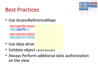 A2:A2: Authen Insecu
                                                                    A5:
                                                                      A5:
                                           A8: Cross- Authen Insecu
                                              A8: Cross-tication Cross
                                           A1:      A7:
                                              A1: Site               re
                                                       A7: tication Cross
                                                                       re
                                        Insecu
                                          Insecu Site A6:     A6:
                                        Injectio Failure and
                                           A9:      Failure and Site
                                          Injectio Scripti Securit Direct
                                                    A10:              Site
                                                                     Direct
                                             re
                                              A9:     A10:
                                              nre   Scripti SecuritReque
                                                      to
                                        Insuffic Unvali Sessio Object
                                        Crypto Unvali Sessio Reque
                                                n
                                          Crypto ng
                                                        to
                                          InsufficRestric
                                                        ng    yy    Object
                                                                     stst
                                                    RestricMiscon Refere
                                                              nn


Best Practices
                                         graphi (XSS) Miscon Refere
                                           ient
                                              ient dated
                                                     dated
                                           graphi t URL Manag Forger
                                                     (XSS)
                                        Transp Redire figurati nces
                                              cc     t URL Manag Forger
                                          Transp Acces figurati y
                                                    Redire           nces
                                                           ement
                                        Storag Acces ement
                                          Storag cts
                                            ortort     cts   onon (CSRF
                                                                        y
                                                       ss           (CSRF
                                         Layer
                                            Layer and
                                              ee       and            ))
                                        Protect Forwar
                                          Protect Forwar
                                            ionion    dsds




• Use AccessReferenceMaps
  http://app?file=Report123.xls
  http://app?file=1
  http://app?id=9182374
  http://app?id=7d3J93

• Use data-driven security
• Validate object references
• Always Perform additional data authorization
  on the view
 