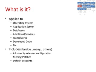 A2:
                                                         A2:
                                               A5:
                                                 A5: Cross- Authen Insecu
                                                                Authen Insecu
                                             Cross Cross-tication A8:
                                              A1:
                                               Cross Site
                                                 A1:            tication re
                                                                 A7:       A8:
                                                                            re
                                                       A6:
                                                         A6:
                                                         Site and  A7:
                                           Injectio A10: Failure Insecu
                                              Site
                                              A9:Site Scripti            Insecu
                                                                        Direct
                                             InjectioSecurit Failure Direct
                                                                   and
                                                 A9:    A10:
                                            Reque Securit Sessio Object
                                                       Scripti            rere
                                           Insuffic Unvali Sessio Object
                                                nn
                                              Reque ng
                                             Insuffic Unvali toto Crypto
                                                         yy
                                                          ng
                                                stst                     Crypto
                                                               Restric Refere
                                                                  nn


What is it?
                                              ient Miscon Restric
                                                      dated
                                                ient (XSS)
                                                        dated            Refere
                                            Forger Miscon tManag graphi
                                                       (XSS)             graphi
                                           Transp Redire Manag nces
                                              Forger
                                                       Redire t URL nces
                                              Transp figurati URL
                                                       figuratiement       cc
                                                 yy              ement
                                               ort
                                            (CSRFort     cts Acces Storag
                                                       cts
                                                        onon     Acces
                                                                         Storag
                                              (CSRF and
                                             Layer                 ss
                                               Layer
                                                ))       and               ee
                                           Protect Forwar
                                              Protect Forwar
                                               ion
                                                 ion    dsds



• Applies to
   –   Operating System
   –   Application Server
   –   Databases
   –   Additional Services
   –   Frameworks
   –   Developed Code
   –   Etc.
• Includes (beside _many_ others)
   – All security relevant configuration
   – Missing Patches
   – Default accounts
 