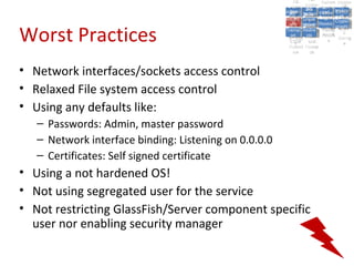 A2:
                                                                     A2:
                                                           A5:
                                                             A5: Cross- Authen Insecu
                                                                            Authen Insecu
                                                         Cross Cross-tication A8:
                                                          A1:
                                                           Cross Site
                                                             A1:            tication re
                                                                             A7:       A8:
                                                                                        re
                                                                   A6:
                                                                     A6:
                                                                     Site and  A7:
                                                       Injectio A10: Failure Insecu
                                                          Site
                                                          A9:Site Scripti            Insecu
                                                                                    Direct
                                                         InjectioSecurit Failure Direct
                                                                               and
                                                             A9:    A10:
                                                        Reque Securit Sessio Object
                                                                   Scripti            rere
                                                       Insuffic Unvali Sessio Object
                                                            nn
                                                          Reque ng
                                                         Insuffic Unvali toto Crypto
                                                                     yy
                                                                      ng
                                                            stst                     Crypto
                                                                           Restric Refere
                                                                              nn


Worst Practices
                                                          ient Miscon Restric
                                                                  dated
                                                            ient (XSS)
                                                                    dated            Refere
                                                        Forger Miscon tManag graphi
                                                                   (XSS)             graphi
                                                       Transp Redire Manag nces
                                                          Forger
                                                                   Redire t URL nces
                                                          Transp figurati URL
                                                                   figuratiement       cc
                                                             yy              ement
                                                           ort
                                                        (CSRFort     cts Acces Storag
                                                                   cts
                                                                    onon     Acces
                                                                                     Storag
                                                          (CSRF and
                                                         Layer                 ss
                                                           Layer
                                                            ))       and               ee
                                                       Protect Forwar
                                                          Protect Forwar
                                                           ion
                                                             ion    dsds



• Network interfaces/sockets access control
• Relaxed File system access control
• Using any defaults like:
   – Passwords: Admin, master password
   – Network interface binding: Listening on 0.0.0.0
   – Certificates: Self signed certificate
• Using a not hardened OS!
• Not using segregated user for the service
• Not restricting GlassFish/Server component specific
  user nor enabling security manager
 
