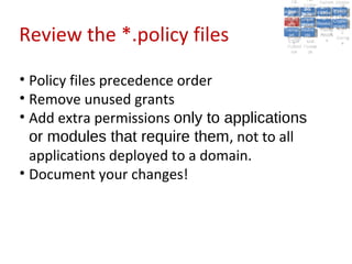 A2:
                                                      A2:
                                            A5:
                                              A5: Cross- Authen Insecu
                                                             Authen Insecu
                                          Cross Cross-tication A8:
                                           A1:
                                            Cross Site
                                              A1:            tication re
                                                              A7:       A8:
                                                                         re
                                                    A6:
                                                      A6:
                                                      Site and  A7:
                                        Injectio A10: Failure Insecu
                                           Site
                                           A9:Site Scripti            Insecu
                                                                     Direct
                                          InjectioSecurit Failure Direct
                                                                and
                                              A9:    A10:
                                         Reque Securit Sessio Object
                                                    Scripti            rere
                                        Insuffic Unvali Sessio Object
                                             nn
                                           Reque ng
                                          Insuffic Unvali toto Crypto
                                                      yy
                                                       ng
                                             stst                     Crypto
                                                            Restric Refere
                                                               nn


Review the *.policy files
                                           ient Miscon Restric
                                                   dated
                                             ient (XSS)
                                                     dated            Refere
                                         Forger Miscon tManag graphi
                                                    (XSS)             graphi
                                        Transp Redire Manag nces
                                           Forger
                                                    Redire t URL nces
                                           Transp figurati URL
                                                    figuratiement       cc
                                              yy              ement
                                            ort
                                         (CSRFort     cts Acces Storag
                                                    cts
                                                     onon     Acces
                                                                      Storag
                                           (CSRF and
                                          Layer                 ss
                                            Layer
                                             ))       and               ee
                                        Protect Forwar
                                           Protect Forwar
                                            ion
                                              ion    dsds




• Policy files precedence order
• Remove unused grants
• Add extra permissions only to applications
  or modules that require them, not to all
  applications deployed to a domain.
• Document your changes!
 